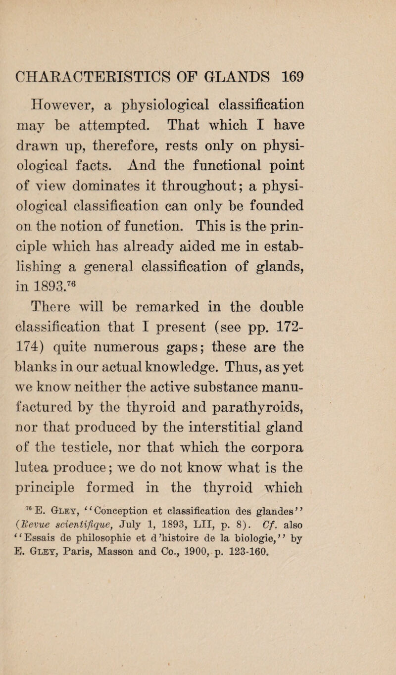 However, a physiological classification may be attempted. That which I have drawn up, therefore, rests only on physi¬ ological facts. And the functional point of view dominates it throughout; a physi¬ ological classification can only be founded on the notion of function. This is the prin¬ ciple which has already aided me in estab¬ lishing a general classification of glands, in 1893.76 There will be remarked in the double classification that I present (see pp. 172- 174) quite numerous gaps; these are the blanks in our actual knowledge. Thus, as yet we know neither the active substance manu- factured by the thyroid and parathyroids, nor that produced by the interstitial gland of the testicle, nor that which the corpora lutea produce ; we do not know what is the principle formed in the thyroid which 76 E. Gley, ‘( Conception et classification des glandes ’’ (Revue scientifique, July 1, 1893, LU, p. 8). Cf. also tl Essais de philosophie et d’histoire de la biologie,” by E. Gley, Paris, Masson and Co., 1900, p. 123-160.