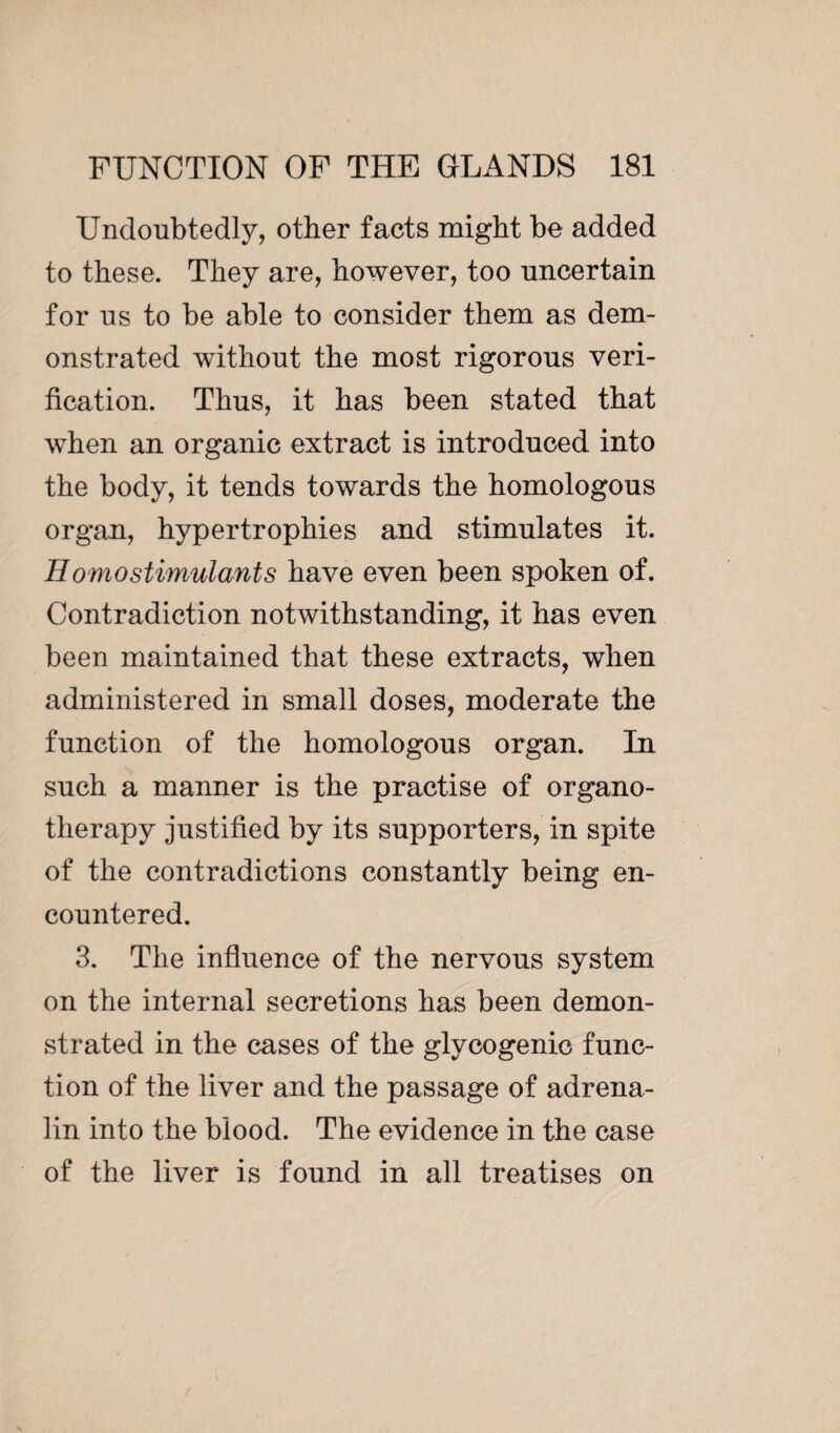 Undoubtedly, other facts might be added to these. They are, however, too uncertain for us to be able to consider them as dem¬ onstrated without the most rigorous veri¬ fication. Thus, it has been stated that when an organic extract is introduced into the body, it tends towards the homologous organ, hypertrophies and stimulates it. Homo stimulants have even been spoken of. Contradiction notwithstanding, it has even been maintained that these extracts, when administered in small doses, moderate the function of the homologous organ. In such a manner is the practise of organo¬ therapy justified by its supporters, in spite of the contradictions constantly being en¬ countered. 3. The influence of the nervous system on the internal secretions has been demon¬ strated in the cases of the glycogenic func¬ tion of the liver and the passage of adrena¬ lin into the blood. The evidence in the case of the liver is found in all treatises on