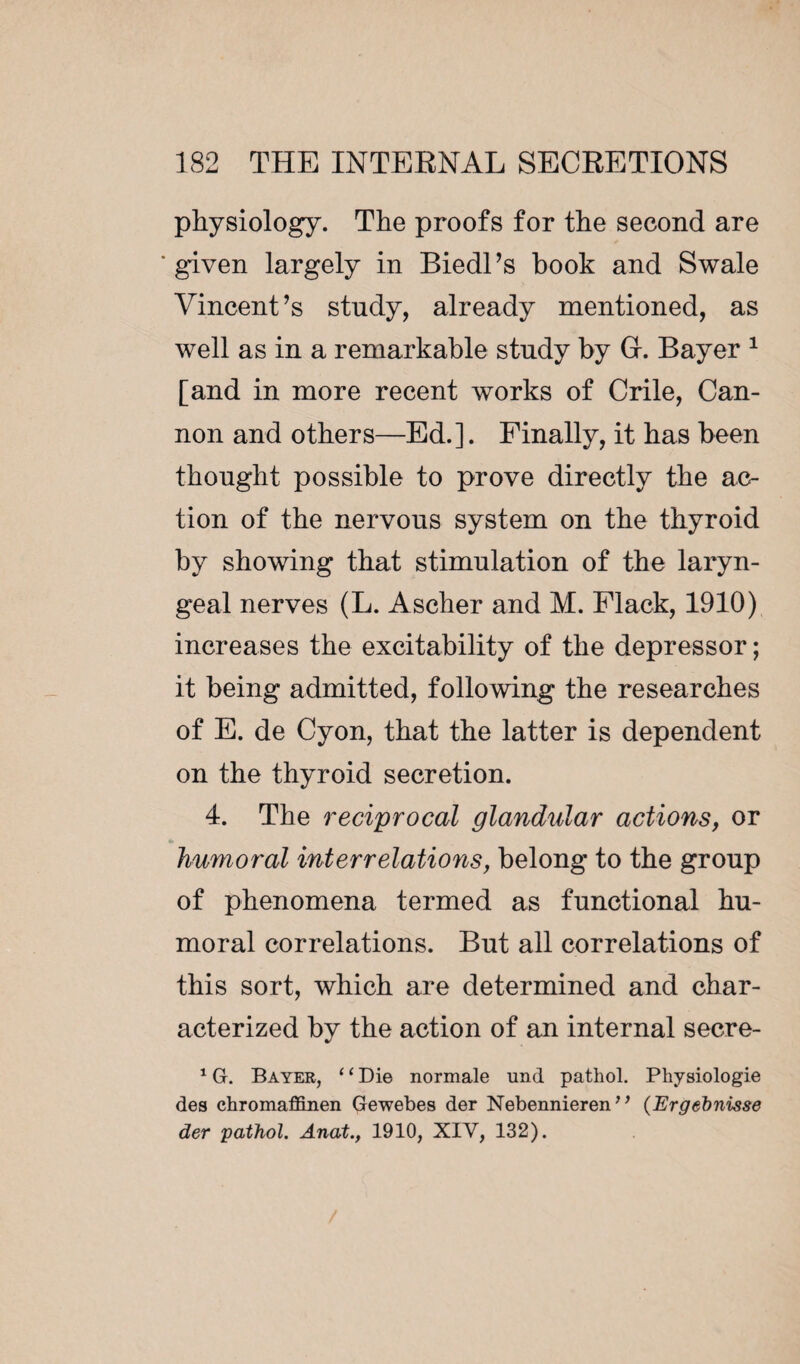 physiology. The proofs for the second are ■given largely in Biedl’s book and Swale Vincent’s study, already mentioned, as well as in a remarkable study by Gr. Bayer 1 [and in more recent works of Crile, Can¬ non and others—Ed.]. Finally, it has been thought possible to prove directly the ac¬ tion of the nervous system on the thyroid by showing that stimulation of the laryn¬ geal nerves (L. Ascher and M. Flack, 1910) increases the excitability of the depressor ; it being admitted, following the researches of E. de Cyon, that the latter is dependent on the thyroid secretion. 4. The reciprocal glandular actions, or humoral interrelations, belong to the group of phenomena termed as functional hu¬ moral correlations. But all correlations of this sort, which are determined and char¬ acterized by the action of an internal secre- 1 G. Bayer, ‘ ‘ Die normale und pathol. Physiologie des chromaffinen Gewebes der Nebennieren7 ’ (Ergebnisse der pathol. Anat., 1910, XIV, 132).