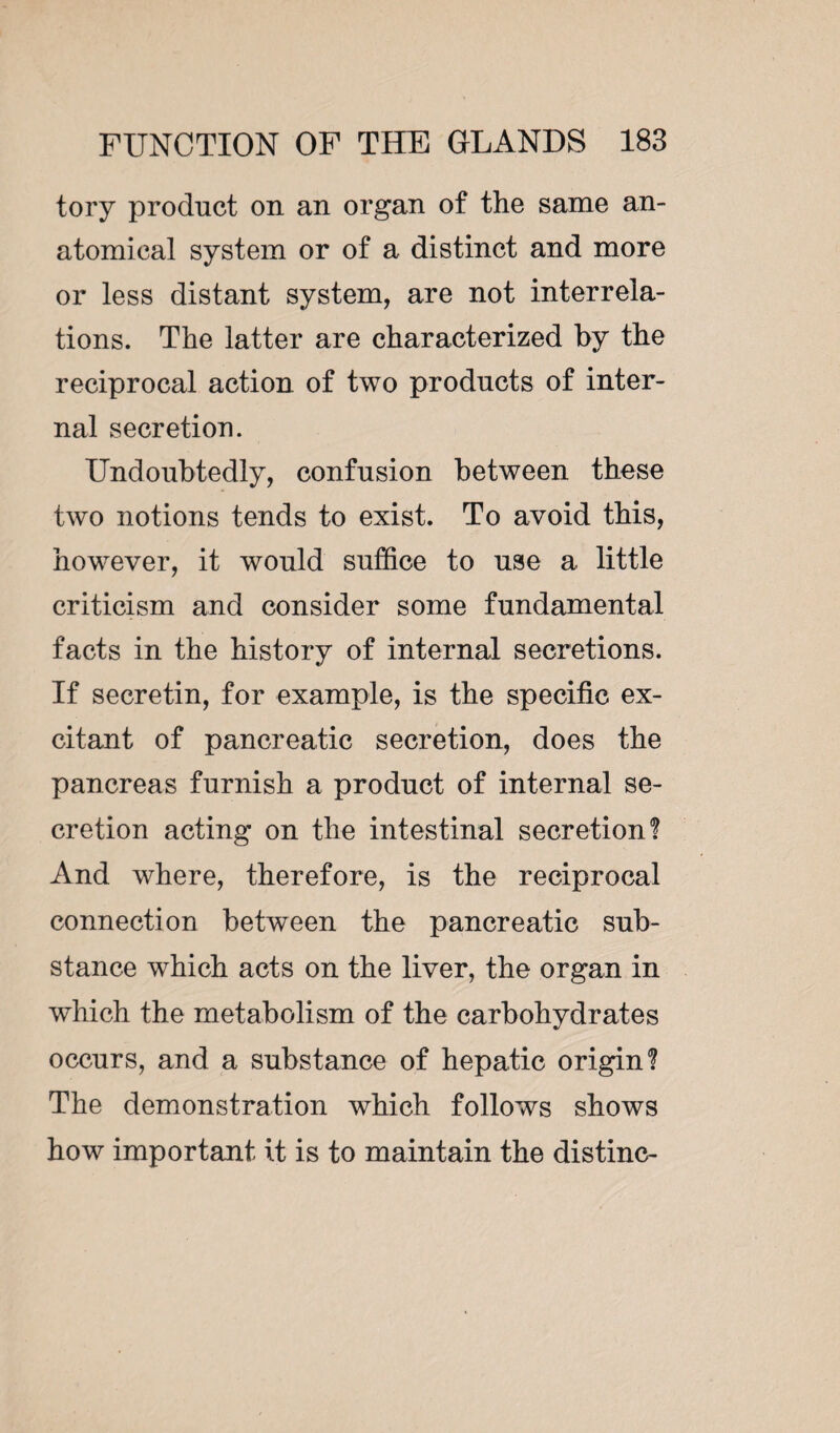 tory product on an organ of the same an¬ atomical system or of a distinct and more or less distant system, are not interrela¬ tions. The latter are characterized by the reciprocal action of two products of inter¬ nal secretion. Undoubtedly, confusion between these two notions tends to exist. To avoid this, however, it would suffice to use a little criticism and consider some fundamental facts in the history of internal secretions. If secretin, for example, is the specific ex¬ citant of pancreatic secretion, does the pancreas furnish a product of internal se¬ cretion acting on the intestinal secretion? And where, therefore, is the reciprocal connection between the pancreatic sub¬ stance which acts on the liver, the organ in which the metabolism of the carbohydrates occurs, and a substance of hepatic origin? The demonstration which follows shows how important it is to maintain the distinc-