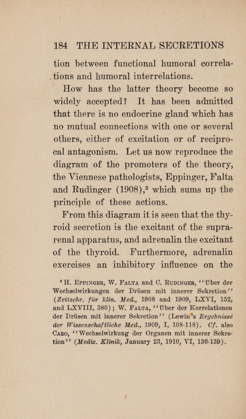 tion between functional humoral correla- . tions and humoral interrelations. How has the latter theory become so widely accepted? It has been admitted that there is no endocrine gland wdiich has no mutual connections with one or several others, either of excitation or of recipro¬ cal antagonism. Let us now reproduce the diagram of the promoters of the theory, the Viennese pathologists, Eppinger, Falta and Rudinger (1908),2 which sums up the principle of these actions. From this diagram it is seen that the thy¬ roid secretion is the excitant of the supra¬ renal apparatus, and adrenalin the excitant of the thyroid. Furthermore, adrenalin exercises an inhibitory influence on the 2 H. Eppinger, W. Falta and C. Rudinger, ‘ ‘ liber der Wechselwirkungen der Drüsen mit innerer Sekretion’* (Zeitschr. fiir Tclin. Med., 1908 and 1909, LXVI, 152, and LXVIII, 380) ; W. Falta, “liber der Korrelationen der Drüsen mit innerer Sekretion” (Rewinds Ergebnissè der Wissenschaftliche Med., 1909, I, 108-118). Cf. also Caro, “ Wechselwirkung der Organen mit innerer Sekre- tion” (Mediz. KliniTc, January 23, 1910, VI, 136-139).