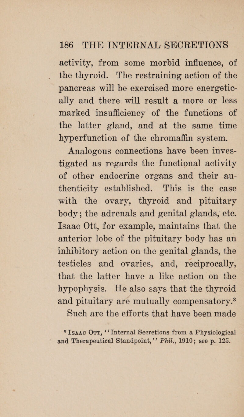 activity, from some morbid influence, of the thyroid. The restraining action of the pancreas will be exercised more energetic¬ ally and there will result a more or less marked insufficiency of the functions of the latter gland, and at the same time hyp erf unction of the chromaffin system. Analogous connections have been inves¬ tigated as regards the functional activity of other endocrine organs and their au¬ thenticity established. This is the case with the ovary, thyroid and pituitary body ; the adrenals and genital glands, etc. Isaac Ott, for example, maintains that the anterior lobe of the pituitary body has an inhibitory action on the genital glands, the testicles and ovaries, and, reciprocally, that the latter have a like action on the hypophysis. He also says that the thyroid and pituitary are mutually compensatory.3 Such are the efforts that have been made 8 Isaac Ott, ‘1 Internal Secretions from a Physiological and Therapeutical Standpoint/’ Phil., 1910; see p. 125.