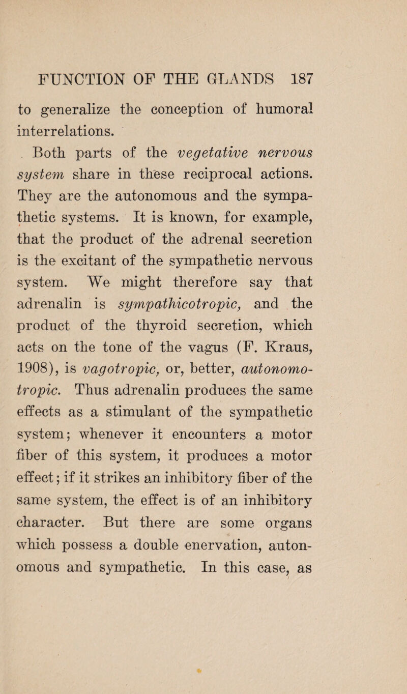 to generalize ttie conception of Immoral interrelations. Both parts of the vegetative nervous system share in these reciprocal actions. They are the autonomous and the sympa¬ thetic systems. It is known, for example, that the product of the adrenal secretion is the excitant of the sympathetic nervous system. We might therefore say that adrenalin is sympathicotropic, and the product of the thyroid secretion, which acts on the tone of the vagus (F. Kraus, 1908), is vagotropic, or, better, autonomo- tropic. Thus adrenalin produces the same effects as a stimulant of the sympathetic system; whenever it encounters a motor fiber of this system, it produces a motor effect ; if it strikes an inhibitory fiber of the same system, the effect is of an inhibitory character. But there are some organs which possess a double enervation, auton¬ omous and sympathetic. In this case, as