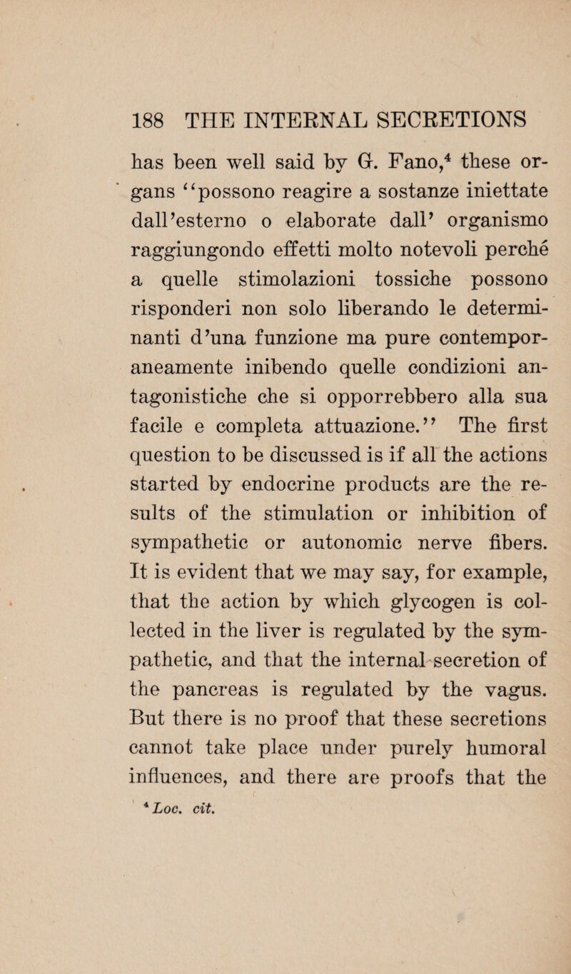 has been well said by Gr. Fano,4 these or¬ gans “possono reagire a sostanze iniettate dall’esterno o elaborate dalP organismo raggiungondo effetti molto notevoli perché a quelle stimolazioni tossiche possono risponderi non solo liberando le determi¬ nant! d’una funzione ma pure contempor- aneamente inibendo quelle condizioni an- tagonistiche che si opporrebbero alla sua facile e compléta attuazione. *7 The first question to be discussed is if all the actions started by endocrine products are the re¬ sults of the stimulation or inhibition of sympathetic or autonomic nerve fibers. It is evident that we may say, for example, that the action by which glycogen is col¬ lected in the liver is regulated by the sym¬ pathetic, and that the internal secretion of the pancreas is regulated by the vagus. But there is no proof that these secretions cannot take place under purely humoral influences, and there are proofs that the 4 Loc. cit.