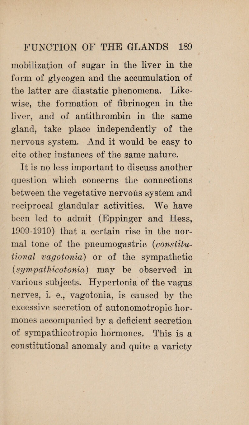 mobilization of sugar in the liver in the form of glycogen and the accumulation of the latter are diastatic phenomena. Like¬ wise, the formation of fibrinogen in the liver, and of antithrombin in the same gland, take place independently of the nervous system. And it would be easy to cite other instances of the same nature. It is no less important to discuss another question which concerns the connections between the vegetative nervous system and reciprocal glandular activities. We have been led to admit (Eppinger and Hess, 1909-1910) that a certain rise in the nor¬ mal tone of the pneumogastric (constitu¬ tional vagotonia) Or of the sympathetic (sympathicotonia) may be observed in various subjects. Hypertonia of the vagus nerves, i. e., vagotonia, is caused by the excessive secretion of autonomotropic hor¬ mones accompanied by a deficient secretion of sympathicotropic hormones. This is a constitutional anomaly and quite a variety