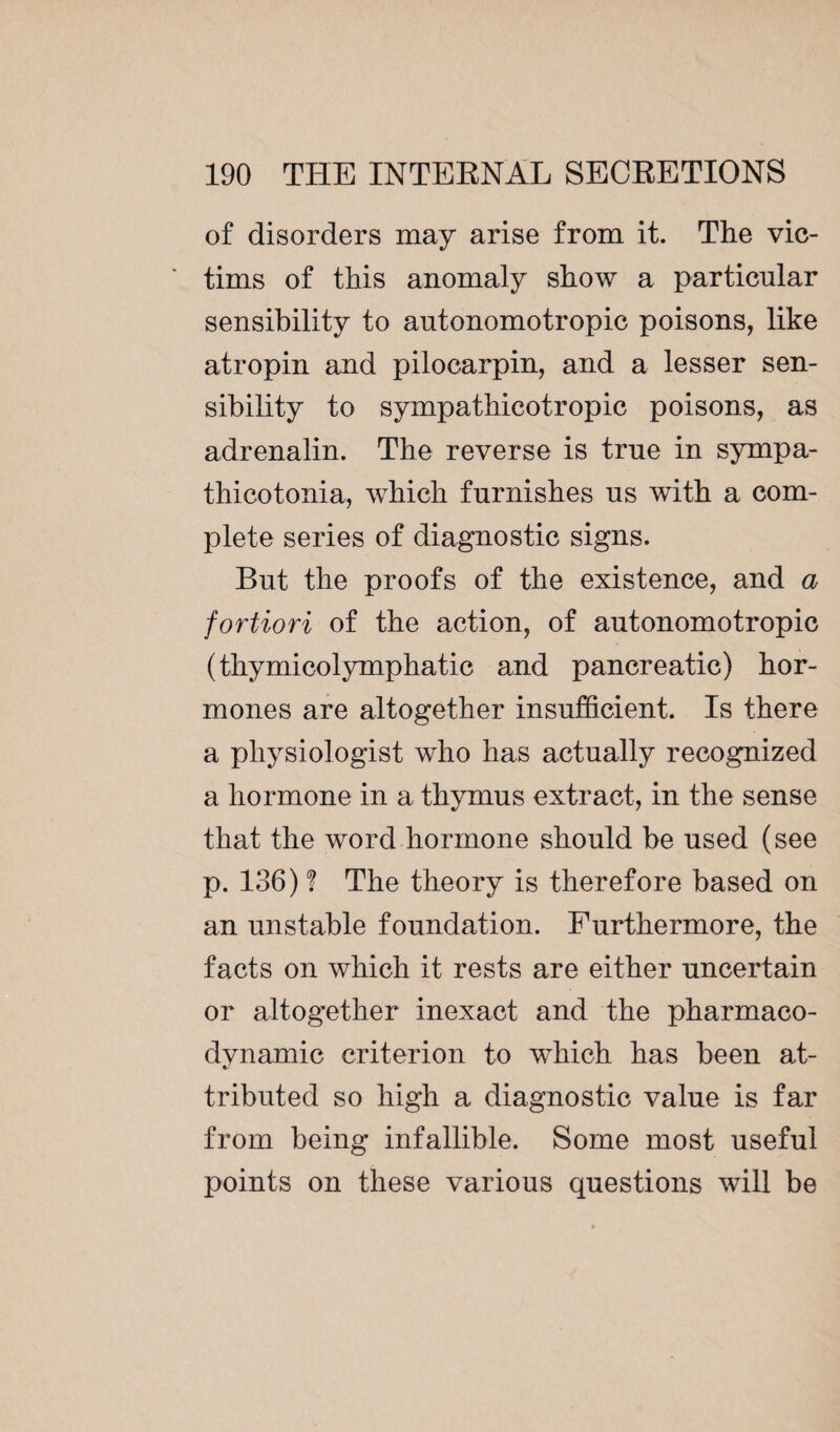 of disorders may arise from it. The vic¬ tims of this anomaly show a particular sensibility to autonomotropic poisons, like atropin and pilocarpin, and a lesser sen¬ sibility to sympathicotropic poisons, as adrenalin. The reverse is true in sympa¬ thicotonia, which furnishes us with a com¬ plete series of diagnostic signs. But the proofs of the existence, and a fortiori of the action, of autonomotropic (thymicolymphatic and pancreatic) hor¬ mones are altogether insufficient. Is there a physiologist who has actually recognized a hormone in a thymus extract, in the sense that the word hormone should be used (see p. 136) ? The theory is therefore based on an unstable foundation. Furthermore, the facts on which it rests are either uncertain or altogether inexact and the pharmaco¬ dynamic criterion to which has been at¬ tributed so high a diagnostic value is far from being infallible. Some most useful points on these various questions will be
