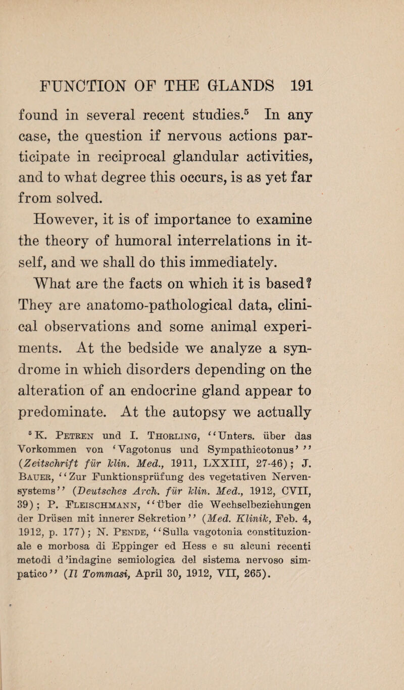 found in several recent studies.5 In any case, the question if nervous actions par¬ ticipate in reciprocal glandular activities, and to what degree this occurs, is as yet far from solved. However, it is of importance to examine the theory of humoral interrelations in it¬ self, and we shall do this immediately. What are the facts on which it is based? They are anatomo-pathological data, clini¬ cal observations and some animal experi¬ ments. At the bedside we analyze a syn¬ drome in which disorders depending on the alteration of an endocrine gland appear to predominate. At the autopsy we actually 5 K. Petren und I. Thorling, 11 Unters. iiber das Vorkommen von ‘Vagotonus und Sympathicotonus ’ ” (Zeitschrift für Min. Med., 1911, LXXIII, 27-46) ; J. Bauer, 11 Zur Funktionsprüfung des vegetativen Nerven- systems” (Deutsches Arch, für Min. Med., 1912, CVII, 39) ; P. Fleischmann, “Über die Wechselbeziehungen der Drüsen mit innerer Sekretion” (Med. Klinik, Feb. 4, 1912, p. 177); N. Pende, “Sulla vagotonia constituzion- ale e morbosa di Eppinger ed Hess e su alcuni reeenti metodi d’indagine semiologica del sistema nervoso sim- patico” (II Tommasi, April 30, 1912, VII, 265).