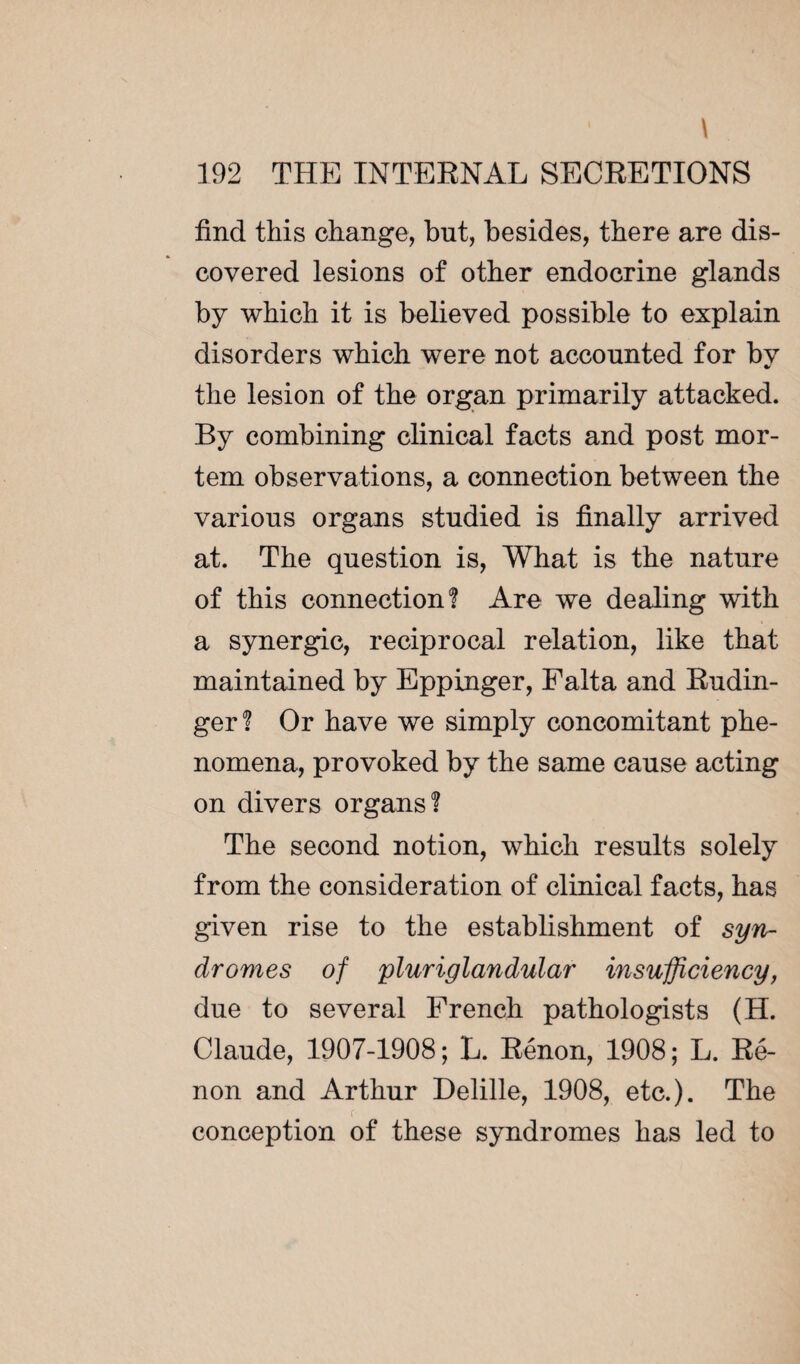 \ 192 THE INTERNAL SECRETIONS find this change, but, besides, there are dis¬ covered lesions of other endocrine glands by which it is believed possible to explain disorders which were not accounted for bv the lesion of the organ primarily attacked. By combining clinical facts and post mor¬ tem observations, a connection between the various organs studied is finally arrived at. The question is, What is the nature of this connection? Are we dealing with a synergic, reciprocal relation, like that maintained by Eppinger, Falta and Rudin- ger? Or have we simply concomitant phe¬ nomena, provoked by the same cause acting on divers organs? The second notion, which results solely from the consideration of clinical facts, has given rise to the establishment of syn¬ dromes of pluriglandular insufficiency, due to several French pathologists (H. Claude, 1907-1908 ; L. Rénon, 1908 ; L. Ré¬ non and Arthur Delille, 1908, etc.). The conception of these syndromes has led to