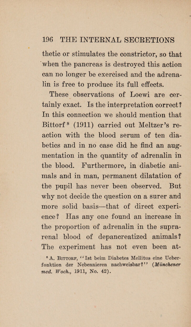 thetic or stimulates the constrictor, so that ‘when the pancreas is destroyed this action can no longer be exercised and the adrena¬ lin is free to produce its full effects. These observations of Loewi are cer¬ tainly exact. Is the interpretation correct? In this connection we should mention that Bittorf8 (1911) carried out Meltzer’s re¬ action with the blood serum of ten dia¬ betics and in no case did he find an aug¬ mentation in the quantity of adrenalin in the blood. Furthermore, in diabetic ani¬ mals and in man, permanent dilatation of the pupil has never been observed. But why not decide the question on a surer and more solid basis—that of direct experi¬ ence? Has any one found an increase in the proportion of adrenalin in the supra¬ renal blood of depancreatized animals? The experiment has not even been at- 8 A. Bittorf, “1st beim Diabetes Mellitus eine Ueber- fonktion der Nebennieren nachweisbar ?11 (Münchener med. Woch., 1911, No. 42).