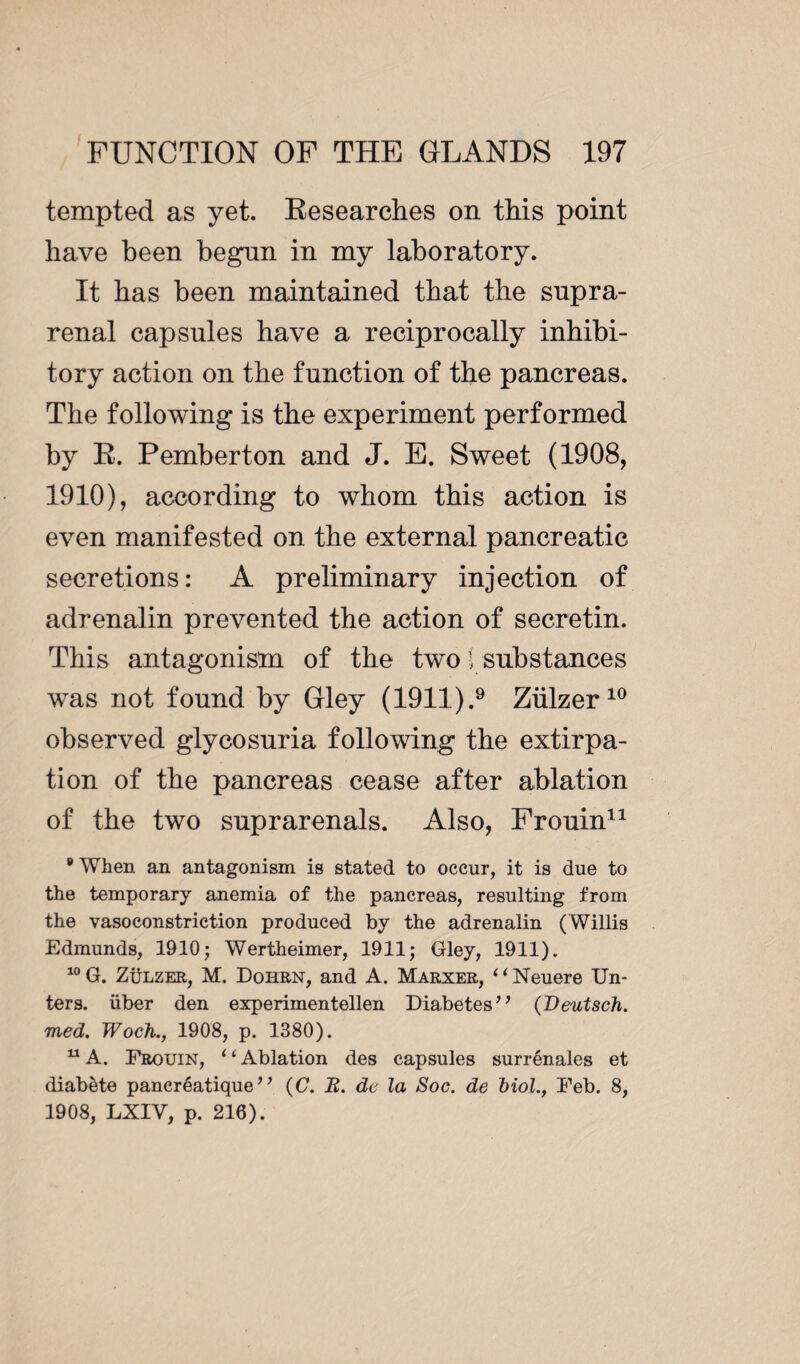 tempted as yet. Researches on this point have been begun in my laboratory. It has been maintained that the supra¬ renal capsules have a reciprocally inhibi¬ tory action on the function of the pancreas. The following is the experiment performed by R. Pemberton and J. E. Sweet (1908, 1910), according to whom this action is even manifested on the external pancreatic secretions: A preliminary injection of adrenalin prevented the action of secretin. This antagonism of the two f substances was not found by Gley (1911).9 Ziilzer 10 observed glycosuria following the extirpa¬ tion of the pancreas cease after ablation of the two suprarenals. Also, Frouin11 ’When an antagonism is stated to occur, it is due to the temporary anemia of the pancreas, resulting from the vasoconstriction produced by the adrenalin (Willis Edmunds, 1910; Wertheimer, 1911; Gley, 1911). 10 G. Zülzer, M. Dohrn, and A. Marxer, “Neuere En¬ ters. liber den experimentellen Diabetes’* (Deutsch. med. Woch., 1908, p. 1380). u A. Frouin, ‘1 Ablation des capsules surrénales et diabète pancréatique” (C. B. de la Soc. de Mol., Feb. 8, 1908, LXIV, p. 216).