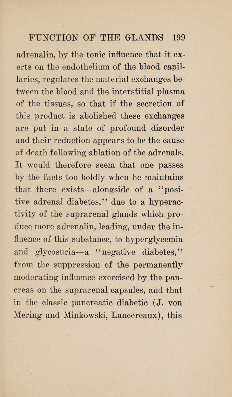 adrenalin, by the tonic influence that it ex¬ erts on the endothelium of the blood capil¬ laries, regulates the material exchanges be¬ tween the blood and the interstitial plasma of the tissues, so that if the secretion of this product is abolished these exchanges are put in a state of profound disorder and their reduction appears to be the cause of death following ablation of the adrenals. It would therefore seem that one passes by the facts too boldly when he maintains that there exists—alongside of a “ posi¬ tive adrenal diabetes,” due to a hyperac¬ tivity of the suprarenal glands which pro¬ duce more adrenalin, leading, under the in¬ fluence of this substance, to hyperglycemia and glycosuria—a “negative diabetes,” from the suppression of the permanently moderating influence exercised by the pan¬ creas on the suprarenal capsules, and that in the classic pancreatic diabetic (J. von Mering and Minkowski, Lancereaux), this