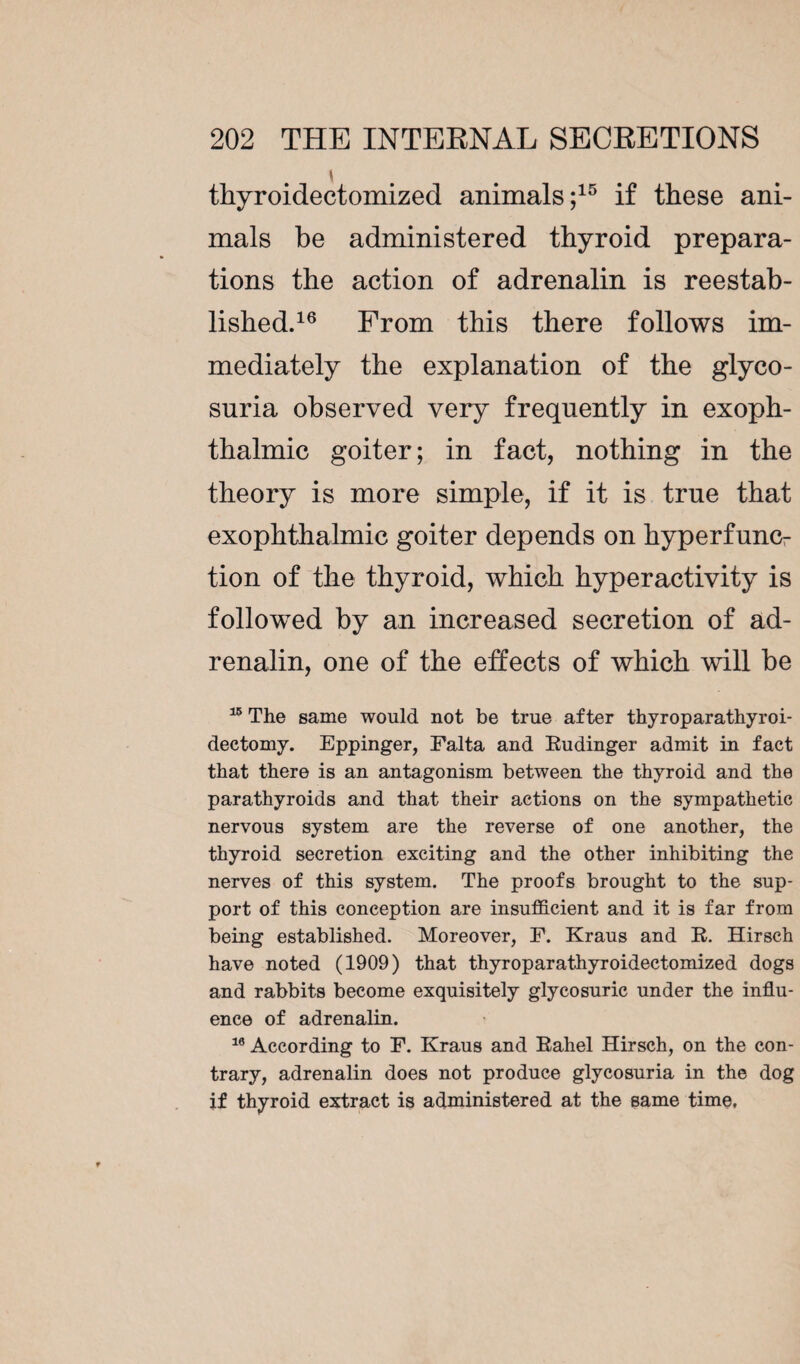 \ thyroidectomized animals;15 if these ani¬ mals be administered thyroid prepara¬ tions the action of adrenalin is reestab¬ lished.16 Prom this there follows im¬ mediately the explanation of the glyco¬ suria observed very frequently in exoph¬ thalmic goiter; in fact, nothing in the theory is more simple, if it is true that exophthalmic goiter depends on hyperfunc¬ tion of the thyroid, which hyperactivity is followed by an increased secretion of ad¬ renalin, one of the effects of which will be 15 The same would not be true after thyroparathyroi- dectomy. Eppinger, Falta and Eudinger admit in fact that there is an antagonism between the thyroid and the parathyroids and that their actions on the sympathetic nervous system are the reverse of one another, the thyroid secretion exciting and the other inhibiting the nerves of this system. The proofs brought to the sup¬ port of this conception are insufficient and it is far from being established. Moreover, F. Kraus and E. Hirsch have noted (1909) that thyroparathyroidectomized dogs and rabbits become exquisitely glycosurie under the influ¬ ence of adrenalin. 16 According to F. Kraus and Eahel Hirsch, on the con¬ trary, adrenalin does not produce glycosuria in the dog if thyroid extract is administered at the same time.