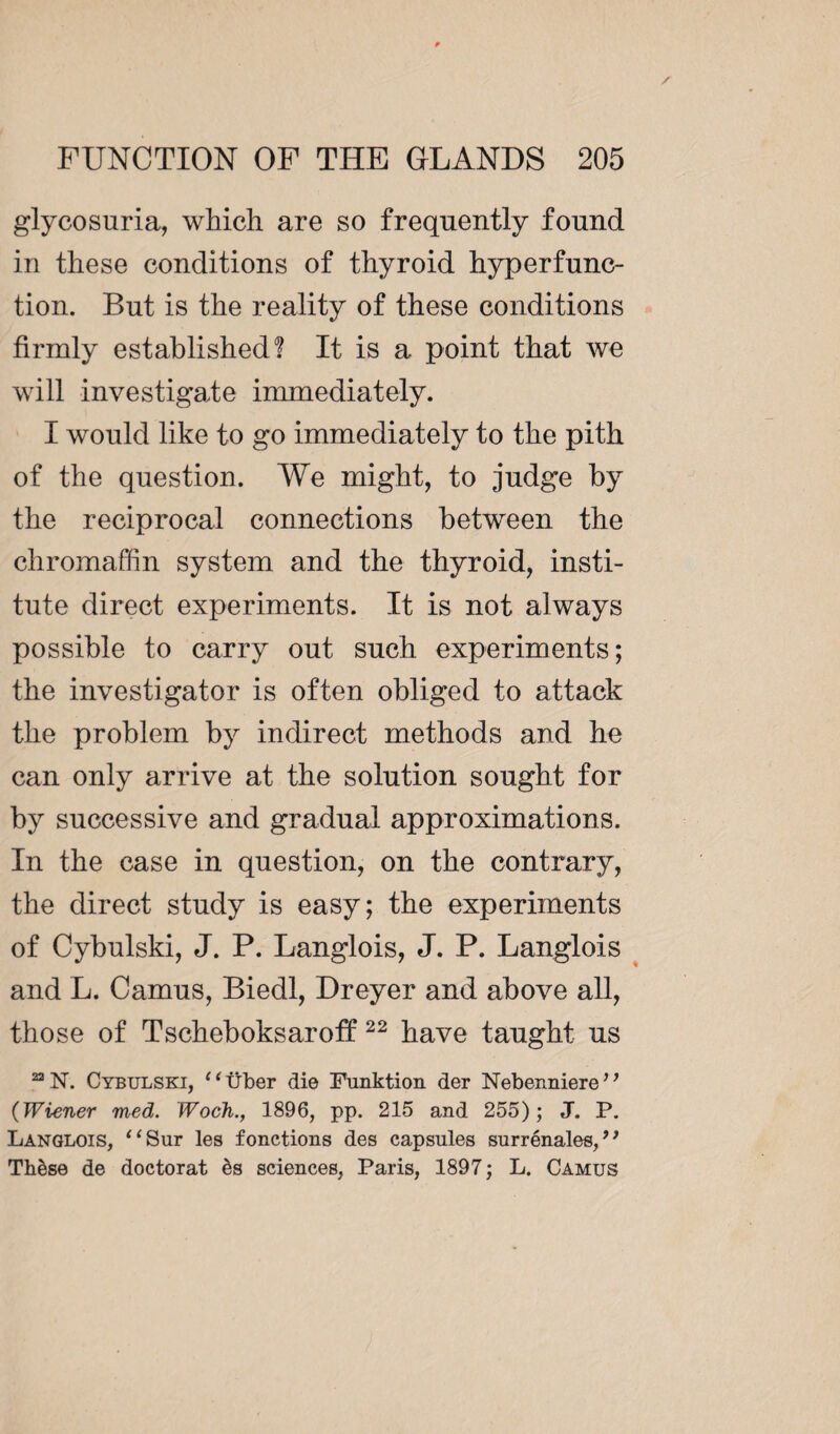 glycosuria, which are so frequently found in these conditions of thyroid hyperfunc¬ tion. But is the reality of these conditions firmly established! It is a point that we will investigate immediately. I would like to go immediately to the pith of the question. We might, to judge by the reciprocal connections between the chromaffin system and the thyroid, insti¬ tute direct experiments. It is not always possible to carry out such experiments; the investigator is often obliged to attack the problem by indirect methods and he can only arrive at the solution sought for by successive and gradual approximations. In the case in question, on the contrary, the direct study is easy; the experiments of Cybulski, J. P. Langlois, J. P. Langlois and L. Camus, Biedl, Dreyer and above all, those of Tscheboksaroff 22 have taught us 221ST. Cybulski, e 1 über die Funktion der Nebenniere ’1 (Wiener med. Woch., 1896, pp. 215 and 255); J. P. Langlois, “Sur les fonctions des capsules surrénales,’1 Thèse de doctorat ès sciences, Paris, 1897 ; L. Camus