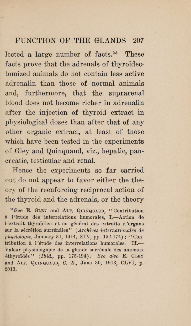 lected a large number of facts.23 These facts prove that the adrenals of thyroidec- tomized animals do not contain less active adrenalin than those of normal animals and, furthermore, that the suprarenal blood does not become richer in adrenalin after the injection of thyroid extract in physiological doses than after that of any other organic extract, at least of those which have been tested in the experiments of Gley and Quinquaud, viz., hepatic, pan¬ creatic, testicular and renal. Hence the experiments so far carried out do not appear to favor either the the¬ ory of the reenforcing reciprocal action of the thyroid and the adrenals, or the theory “See E. Gley and Alf. Quinquaud, ‘‘Contribution à l’étude des interrelations humorales, I.—Action de l’extrait thyroïdien et en général des extraits d’organs sur la sécrétion surrénales” (Archives internationales de physiologie, January 31, 1914, XIV, pp. 152-174) ; “Con¬ tribution à l’étude des interrelations humorales. II.— Valeur physiologique de la glande surrénale des animaux éthyroïdés” {Ibid., pp. 175-194). See also E. Gley and Alf. Quinquaud, C. B., June 30, 1913, CLVT, p. 2013.