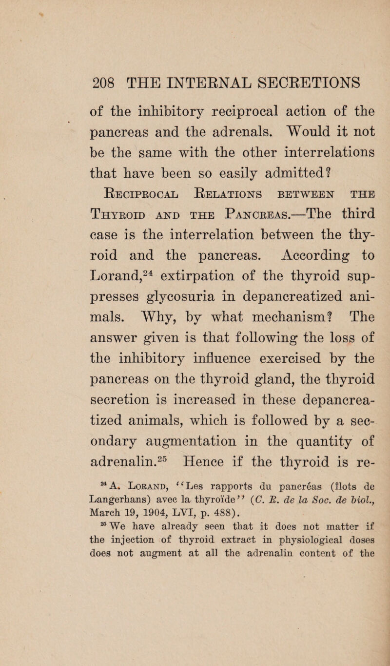 of the inhibitory reciprocal action of the pancreas and the adrenals. Would it not be the same with the other interrelations that have been so easily admitted? Reciprocal Relations between the Thyroid and the Pancreas.—The third case is the interrelation between the thy¬ roid and the pancreas. According to Lorand,24 extirpation of the thyroid sup¬ presses glycosuria in depancreatized ani¬ mals. Why, by what mechanism? The answer given is that following the loss of the inhibitory influence exercised by the pancreas on the thyroid gland, the thyroid secretion is increased in these depancrea¬ tized animals, which is followed by a sec¬ ondary augmentation in the quantity of adrenalin.25 Hence if the thyroid is re- 24A. Lorand, “Les rapports du pancréas (îlots de Langerhans) avec la thyroïde” (C. B. de la Soc. de Mol., March 19, 1904, LVI, p. 488). 25 We have already seen that it does not matter if the injection of thyroid extract in physiological doses does not augment at all the adrenalin content of the