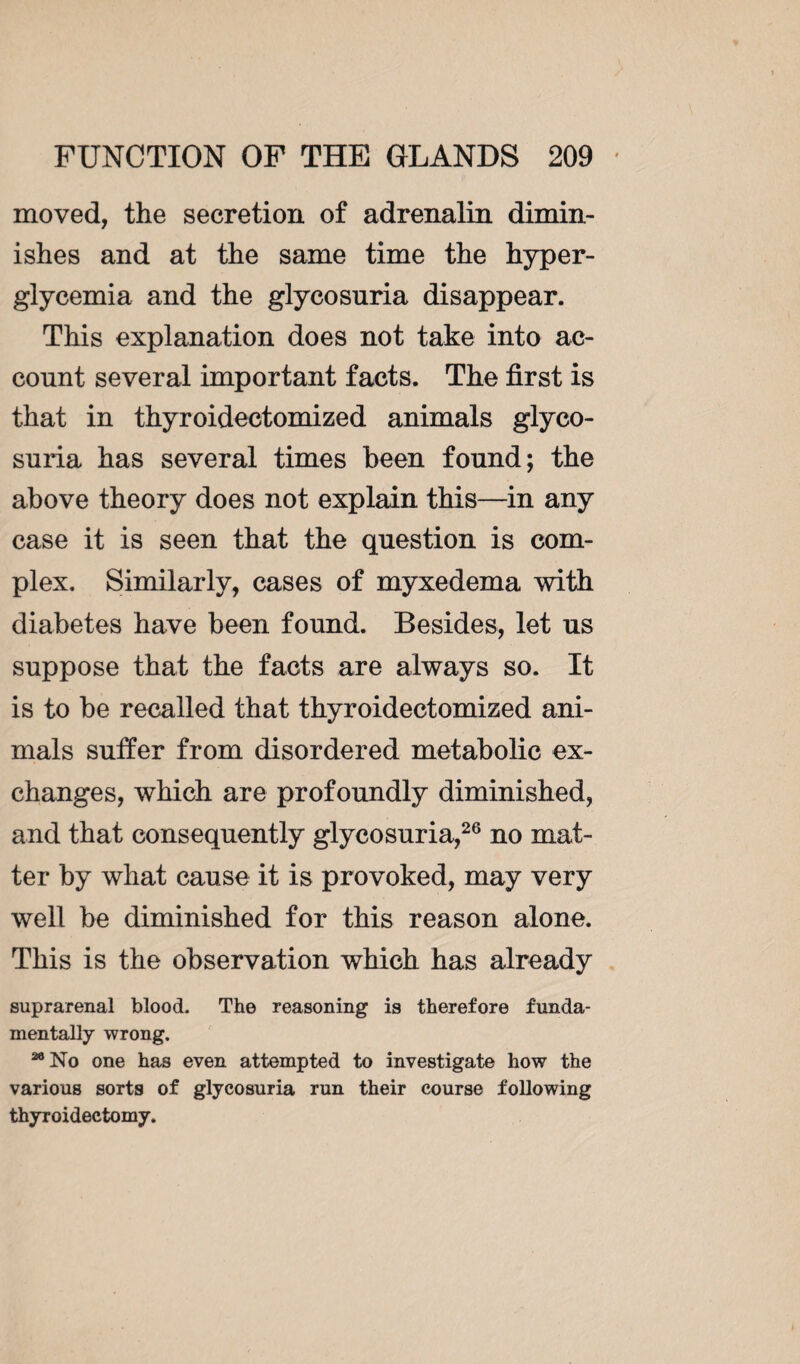 moved, the secretion of adrenalin dimin¬ ishes and at the same time the hyper¬ glycemia and the glycosuria disappear. This explanation does not take into ac¬ count several important facts. The first is that in thyroidectomized animals glyco¬ suria has several times been found; the above theory does not explain this—in any case it is seen that the question is com¬ plex. Similarly, cases of myxedema with diabetes have been found. Besides, let us suppose that the facts are always so. It is to be recalled that thyroidectomized ani¬ mals suffer from disordered metabolic ex¬ changes, which are profoundly diminished, and that consequently glycosuria,26 no mat¬ ter by what cause it is provoked, may very well be diminished for this reason alone. This is the observation which has already suprarenal blood. The reasoning is therefore funda¬ mentally wrong. 26 No one has even attempted to investigate how the various sorts of glycosuria run their course following thyroidectomy.