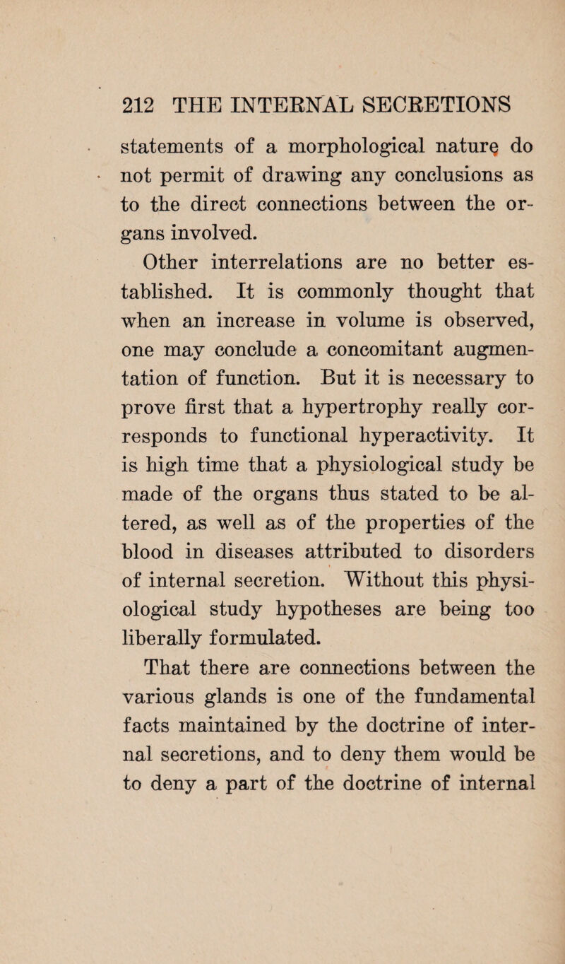 statements of a morphological naturç do not permit of drawing any conclusions as to the direct connections between the or¬ gans involved. Other interrelations are no better es¬ tablished. It is commonly thought that when an increase in volume is observed, one may conclude a concomitant augmen¬ tation of function. But it is necessary to prove first that a hypertrophy really cor¬ responds to functional hyperactivity. It is high time that a physiological study be made of the organs thus stated to be al¬ tered, as well as of the properties of the blood in diseases attributed to disorders of internal secretion. Without this physi¬ ological study hypotheses are being too liberally formulated. That there are connections between the various glands is one of the fundamental facts maintained by the doctrine of inter¬ nal secretions, and to deny them would be to deny a part of the doctrine of internal