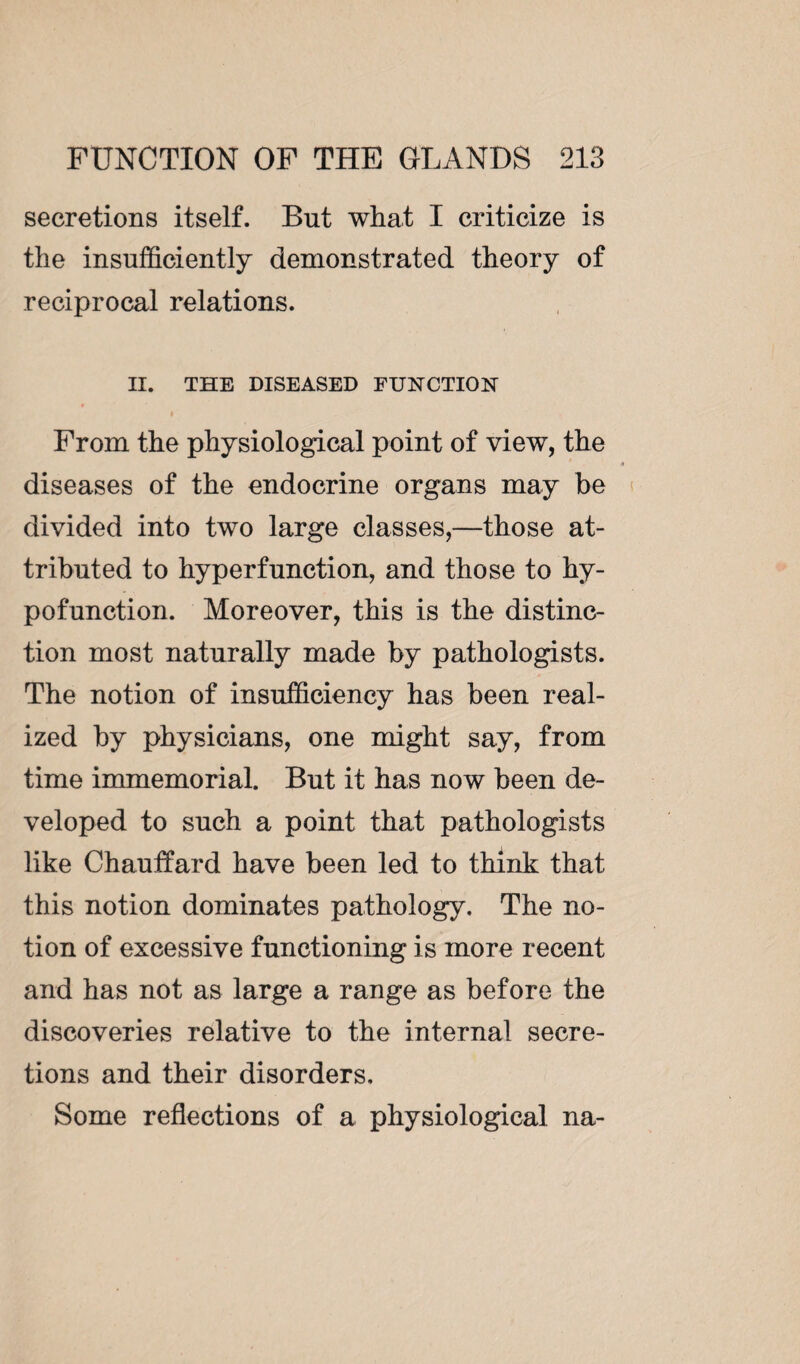 secretions itself. But what I criticize is the insufficiently demonstrated theory of reciprocal relations. II. THE DISEASED FUNCTION From the physiological point of view, the diseases of the endocrine organs may be divided into two large classes,—those at¬ tributed to hyperfunction, and those to hy- pofunction. Moreover, this is the distinc¬ tion most naturally made by pathologists. The notion of insufficiency has been real¬ ized by physicians, one might say, from time immemorial. But it has now been de¬ veloped to such a point that pathologists like Chauffard have been led to think that this notion dominates pathology. The no¬ tion of excessive functioning is more recent and has not as large a range as before the discoveries relative to the internal secre¬ tions and their disorders. Some reflections of a physiological na-