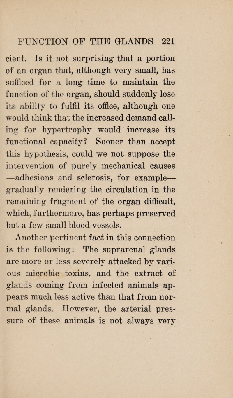 cient. Is it not surprising that a portion of an organ that, although very small, has sufficed for a long time to maintain the function of the organ, should suddenly lose its ability to fulfil its office, although one would think that the increased demand call¬ ing for hypertrophy would increase its functional capacity? Sooner than accept this hypothesis, could we not suppose the intervention of purely mechanical causes —adhesions and sclerosis, for example— gradually rendering the circulation in the remaining fragment of the organ difficult, which, furthermore, has perhaps preserved but a few small blood vessels. Another pertinent fact in this connection is the following: The suprarenal glands are more or less severely attacked by vari¬ ous microbic toxins, and the extract of glands coming from infected animals ap¬ pears much less active than that from nor¬ mal glands. However, the arterial pres¬ sure of these animals is not always very