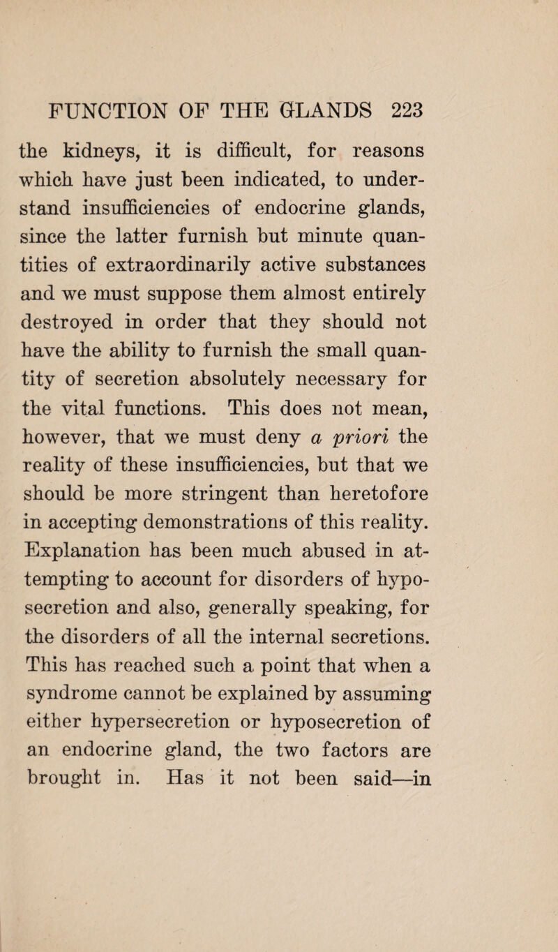 the kidneys, it is difficult, for reasons which have just been indicated, to under¬ stand insufficiencies of endocrine glands, since the latter furnish but minute quan¬ tities of extraordinarily active substances and we must suppose them almost entirely destroyed in order that they should not have the ability to furnish the small quan¬ tity of secretion absolutely necessary for the vital functions. This does not mean, however, that we must deny a priori the reality of these insufficiencies, but that we should be more stringent than heretofore in accepting demonstrations of this reality. Explanation has been much abused in at¬ tempting to account for disorders of hypo- secretion and also, generally speaking, for the disorders of all the internal secretions. This has reached such a point that when a syndrome cannot be explained by assuming either hypersecretion or hyposecretion of an endocrine gland, the two factors are brought in. Has it not been said—in