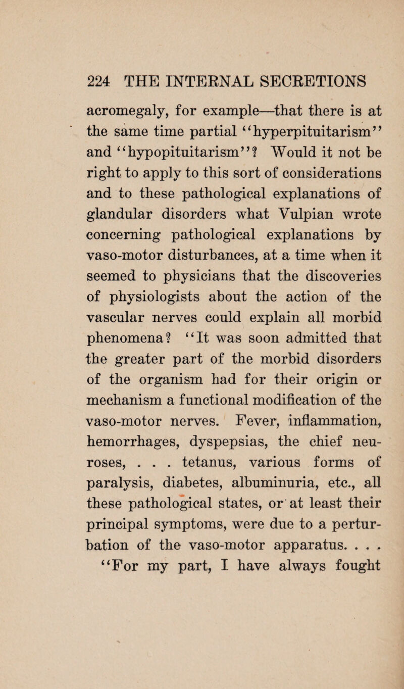 acromegaly, for example—that there is at the same time partial 44 hyperpituitarism ’ ’ and “hypopituitarism”? Would it not be right to apply to this sort of considerations and to these pathological explanations of glandular disorders what Yulpian wrote concerning pathological explanations by vaso-motor disturbances, at a time when it seemed to physicians that the discoveries of physiologists about the action of the vascular nerves could explain all morbid phenomena? 44It was soon admitted that the greater part of the morbid disorders of the organism had for their origin or mechanism a functional modification of the vaso-motor nerves. Fever, inflammation, hemorrhages, dyspepsias, the chief neu¬ roses, . . . tetanus, various forms of paralysis, diabetes, albuminuria, etc., all these pathological states, or at least their principal symptoms, were due to a pertur¬ bation of the vaso-motor apparatus. . . . 4 4 For my part, I have always fought