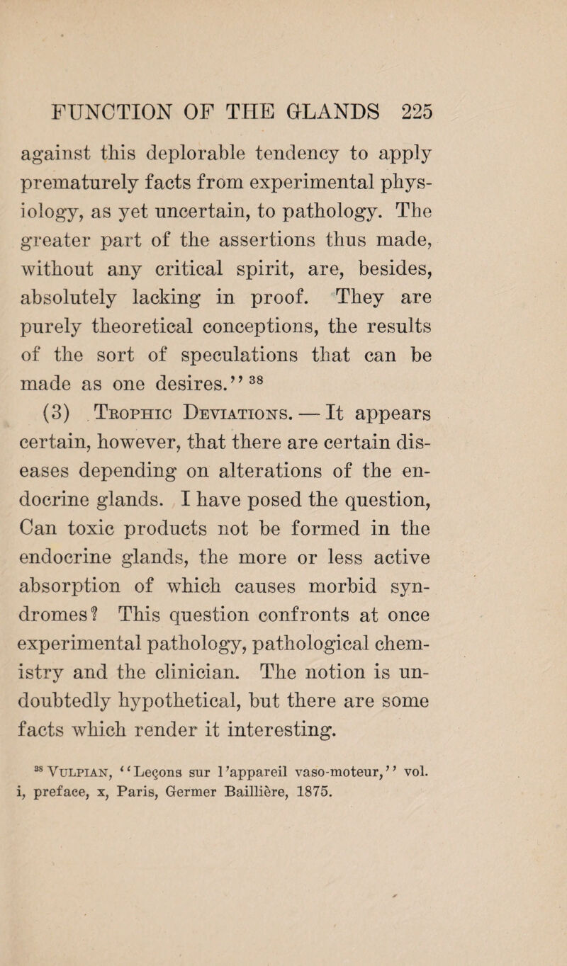 against this deplorable tendency to apply prematurely facts from experimental phys¬ iology, as yet uncertain, to pathology. The greater part of the assertions thus made, without any critical spirit, are, besides, absolutely lacking in proof. They are purely theoretical conceptions, the results of the sort of speculations that can be made as one desires.” 38 (3) Trophic Déviations. — It appears certain, however, that there are certain dis¬ eases depending on alterations of the en¬ docrine glands. I have posed the question, Can toxic products not be formed in the endocrine glands, the more or less active absorption of which causes morbid syn¬ dromes? This question confronts at once experimental pathology, pathological chem¬ istry and the clinician. The notion is un¬ doubtedly hypothetical, but there are some facts which render it interesting. 88Vulpian, “Leçons sur l’appareil vaso-moteur,” vol. i, preface, x, Paris, Germer Baillière, 1875.