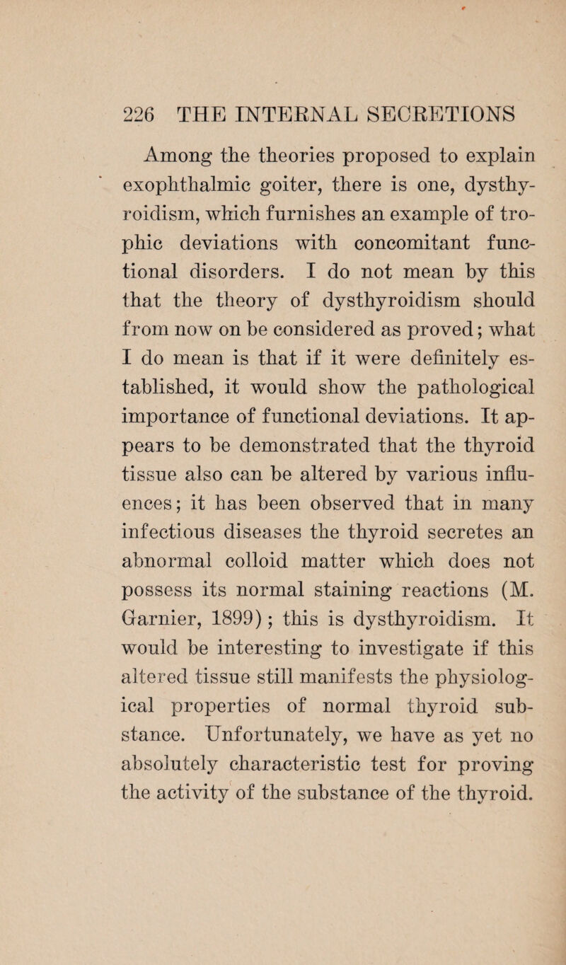 Among the theories proposed to explain exophthalmic goiter, there is one, dysthy- roidism, which furnishes an example of tro¬ phic deviations with concomitant func¬ tional disorders. I do not mean by this that the theory of dysthyroidism should from now on be considered as proved ; what I do mean is that if it were definitely es¬ tablished, it would show the pathological importance of functional deviations. It ap¬ pears to be demonstrated that the thyroid tissue also can be altered by various influ¬ ences; it has been observed that in many infectious diseases the thyroid secretes an abnormal colloid matter which does not possess its normal staining reactions (M. Gamier, 1899) ; this is dysthyroidism. It would be interesting to investigate if this altered tissue still manifests the physiolog¬ ical properties of normal thyroid sub¬ stance. Unfortunately, we have as yet no absolutely characteristic test for proving the activity of the substance of the thyroid.
