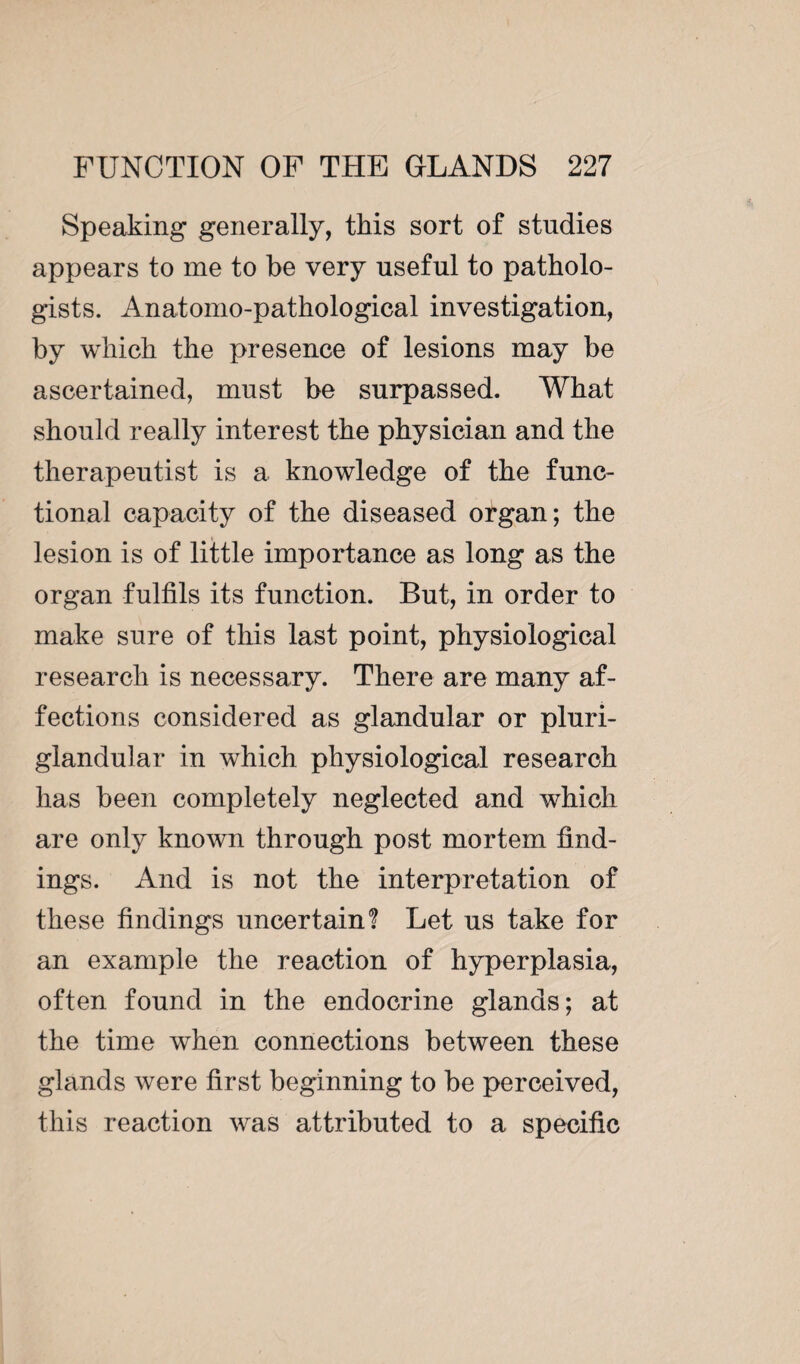 Speaking generally, this sort of studies appears to me to be very useful to patholo¬ gists. Anatomo-pathological investigation, by which the presence of lesions may be ascertained, must be surpassed. What should really interest the physician and the therapeutist is a knowledge of the func¬ tional capacity of the diseased organ; the lesion is of little importance as long as the organ fulfils its function. But, in order to make sure of this last point, physiological research is necessary. There are many af¬ fections considered as glandular or pluri¬ glandular in which physiological research has been completely neglected and which are only known through post mortem find¬ ings. And is not the interpretation of these findings uncertain? Let us take for an example the reaction of hyperplasia, often found in the endocrine glands; at the time when connections between these glands were first beginning to be perceived, this reaction was attributed to a specific