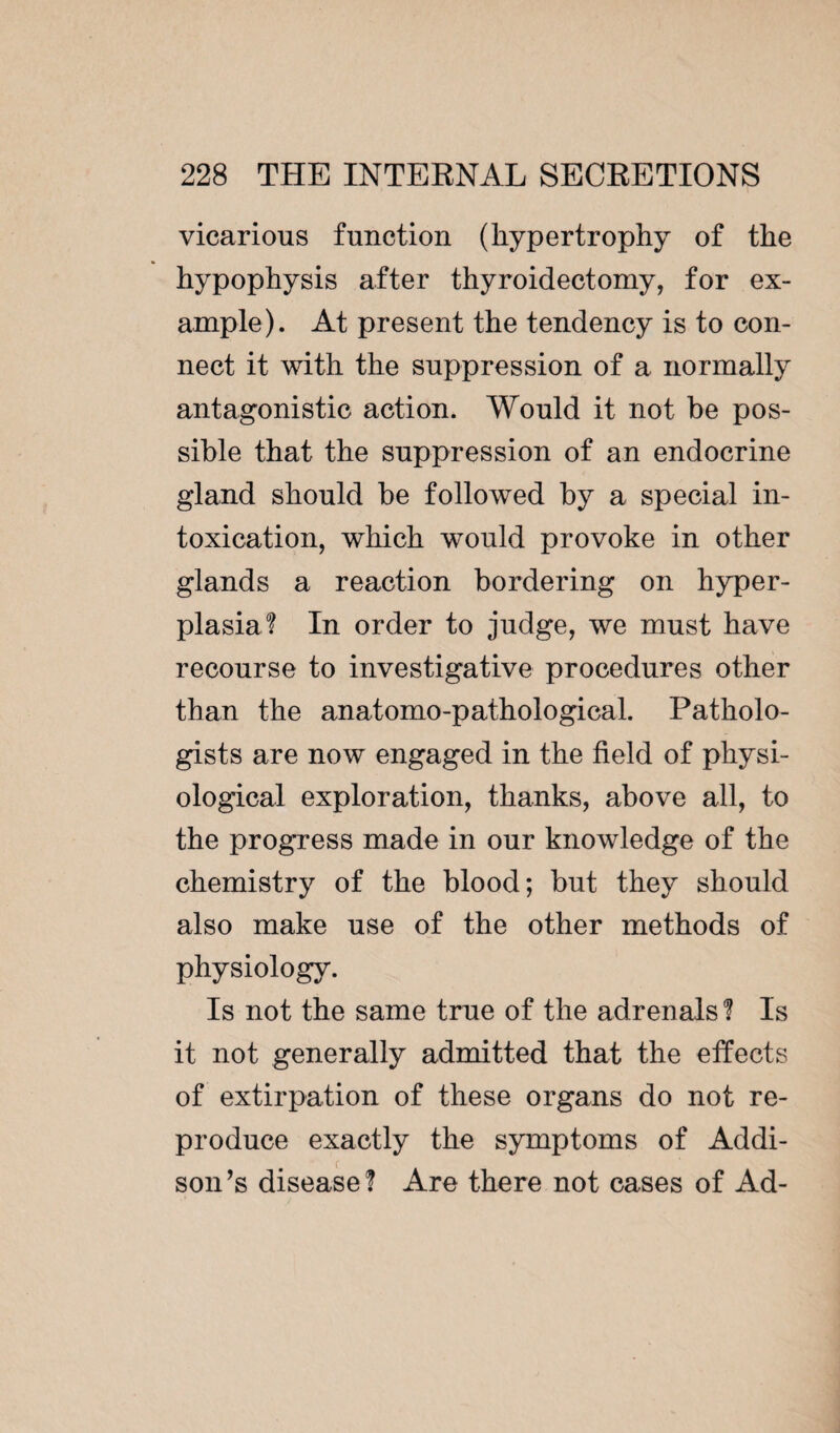 vicarious function (hypertrophy of the hypophysis after thyroidectomy, for ex¬ ample). At present the tendency is to con¬ nect it with the suppression of a normally antagonistic action. Would it not be pos¬ sible that the suppression of an endocrine gland should he followed by a special in¬ toxication, which would provoke in other glands a reaction bordering on hyper¬ plasia? In order to judge, we must have recourse to investigative procedures other than the anatomo-pathological. Patholo¬ gists are now engaged in the field of physi¬ ological exploration, thanks, above all, to the progress made in our knowledge of the chemistry of the blood; but they should also make use of the other methods of physiology. Is not the same true of the adrenals ? Is it not generally admitted that the effects of extirpation of these organs do not re¬ produce exactly the symptoms of Addi¬ son’s disease? Are there not cases of Ad-