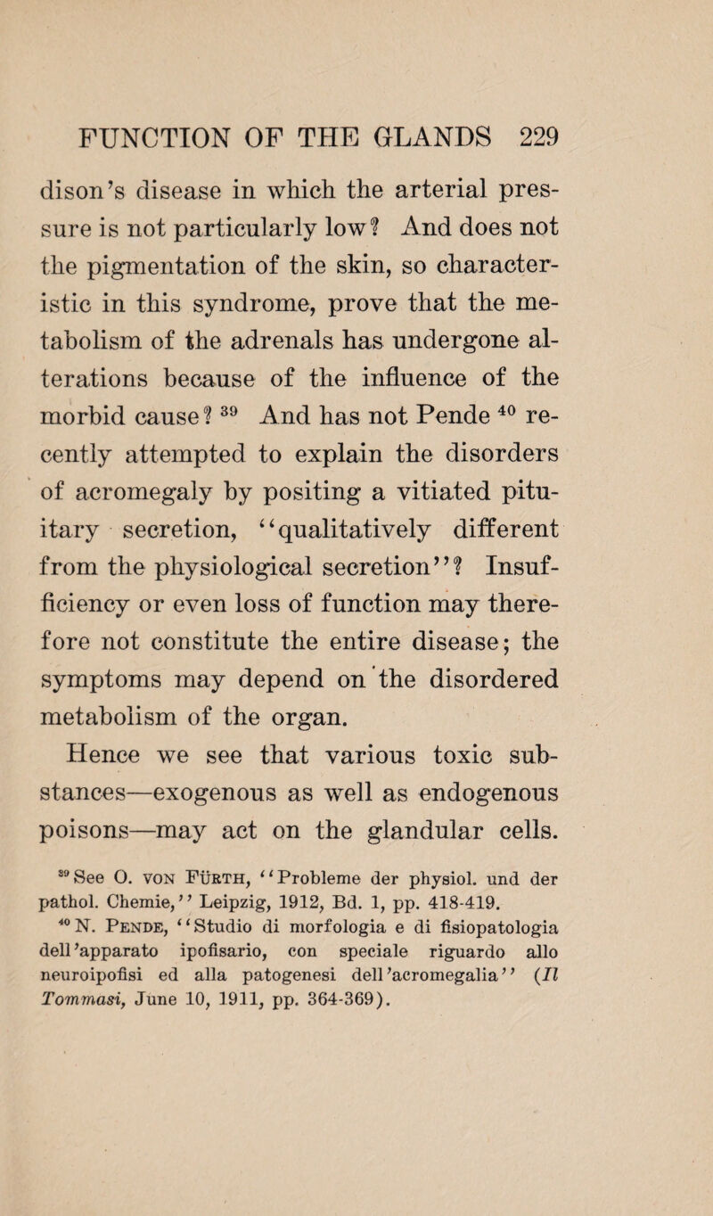 dison’s disease in which the arterial pres¬ sure is not particularly low? And does not the pigmentation of the skin, so character¬ istic in this syndrome, prove that the me¬ tabolism of the adrenals has undergone al¬ terations because of the influence of the morbid cause ?39 And has not Pende 40 re¬ cently attempted to explain the disorders of acromegaly by positing a vitiated pitu¬ itary secretion, “qualitatively different from the physiological secretion”? Insuf¬ ficiency or even loss of function may there¬ fore not constitute the entire disease; the symptoms may depend on the disordered metabolism of the organ. Hence we see that various toxic sub¬ stances—exogenous as well as endogenous poisons—may act on the glandular cells. 30 See O. von Fürth, 11 Problème der physiol, und der pathol. Chemie, ” Leipzig, 1912, Bd. 1, pp. 418-419. 40 N. Pende, ‘ ‘ Studio di morfologia e di fisiopatologia dell 'apparato ipofisario, eon spéciale riguardo alio neuroipofisi ed alia patogenesi dell ’acromegalia ’ ’ (II Tommasi, June 10, 1911, pp. 364-369).