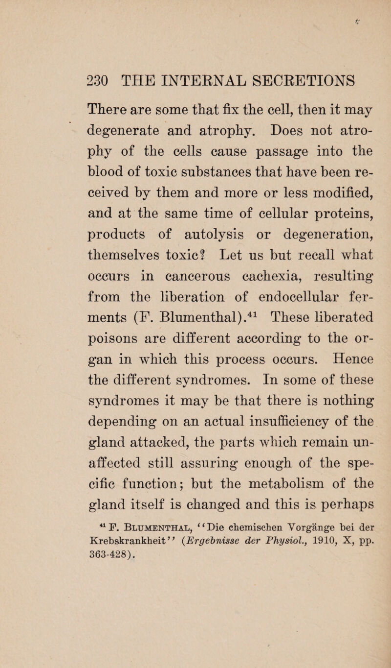 There are some that fix the cell, then it may degenerate and atrophy. Does not atro¬ phy of the cells cause passage into the blood of toxic substances that have been re¬ ceived by them and more or less modified, and at the same time of cellular proteins, products of autolysis or degeneration, themselves toxic? Let us but recall what occurs in cancerous cachexia, resulting from the liberation of endocellular fer¬ ments (F. Blumenthal).41 These liberated poisons are different according to the or¬ gan in which this process occurs. Hence the different syndromes. In some of these syndromes it may be that there is nothing depending on an actual insufficiency of the gland attacked, the parts which remain un¬ affected still assuring enough of the spe¬ cific function; but the metabolism of the gland itself is changed and this is perhaps 41 F. Blumenthal, “Die chemischen Vorgânge bei der Krebskrankheit ’1 (Ergehnisse der Physiol., 1910, X, pp. 363-428).