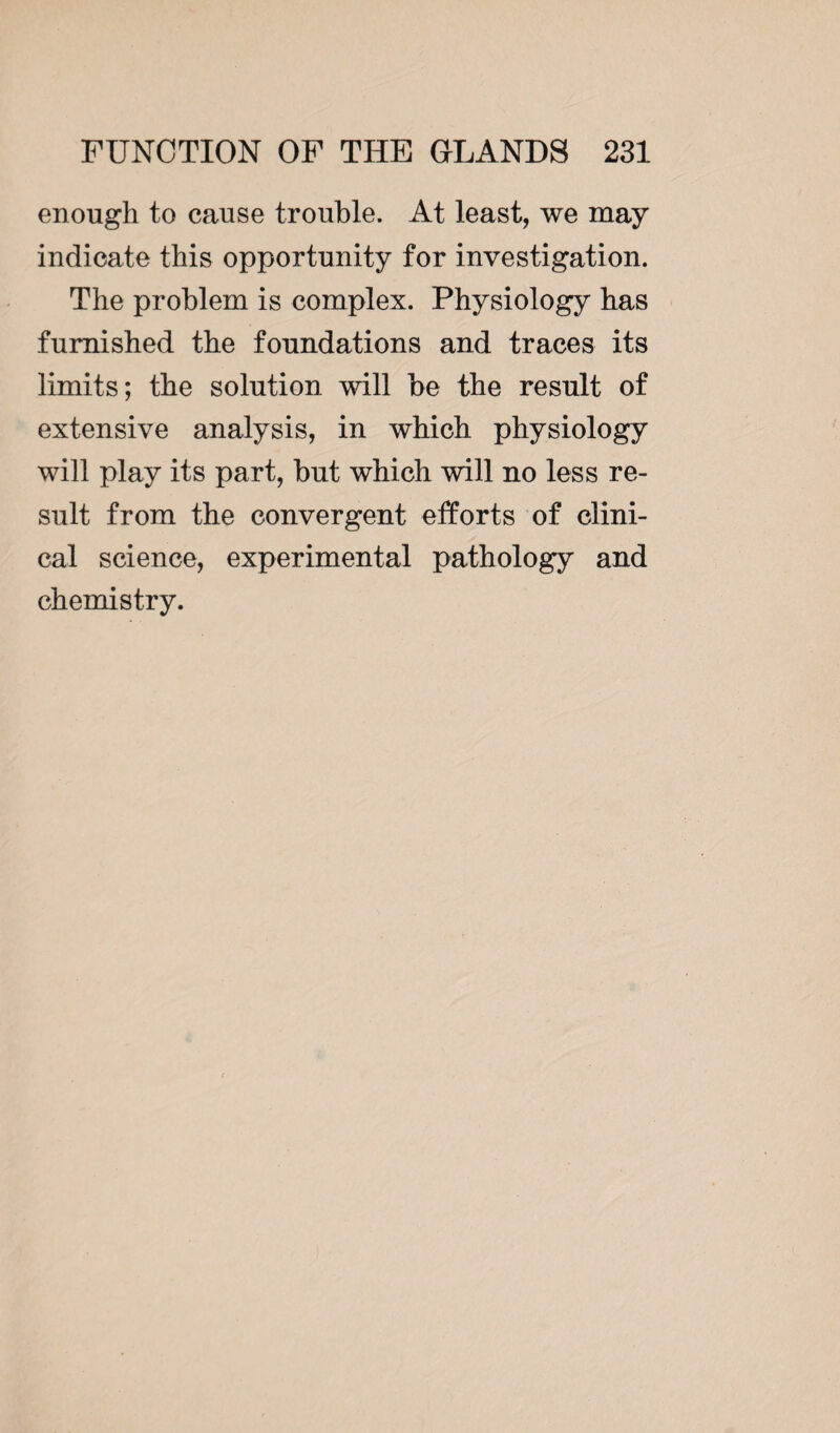 enough to cause trouble. At least, we may indicate this opportunity for investigation. The problem is complex. Physiology has furnished the foundations and traces its limits; the solution will be the result of extensive analysis, in which physiology will play its part, but which will no less re¬ sult from the convergent efforts of clini¬ cal science, experimental pathology and chemistry.