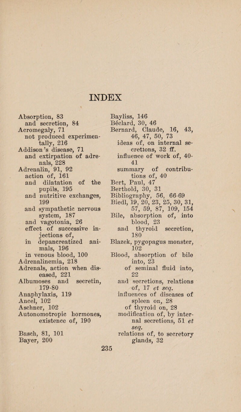 Absorption, 83 and secretion, 84 Acromegaly, 71 not produced experimen¬ tally, 216 Addison’s disease, 71 and extirpation of adre¬ nals, 228 Adrenalin, 91, 92 action of, 161 and dilatation of the pupils, 195 and nutritive exchanges, 199 and sympathetic nervous system, 187 and vagotonia, 26 effect of successive in¬ jections of, in depancreatized ani¬ mals, 196 in venous blood, 100 Adrenalinemia, 218 Adrenals, action when dis¬ eased, 221 Albumoses and secretin, 179-80 Anaphylaxis, 119 Ancel, 102 Aschner, 102 Autonomotropic hormones, existence of, 190 Basch, 81, 101 Bayer, 200 Bayliss, 146 Béclard, 30, 46 Bernard, Claude, 16, 43, 46, 47, 50, 73 ' ideas of, on internal se¬ cretions, 32 ff. influence of work of, 40- 41 summary of contribu¬ tions of, 40 Bert, Paul, 47 Berthold, 30, 31 Bibliography, 56, 66-69 Biedl, 19, 20, 23, 25, 30, 31, 57, 59, 87, 109, 154 Bile, absorption of, into blood, 23 and thyroid secretion, 180 Blazek, pygopagus monster, 102 Blood, absorption of bile into, 23 of seminal fluid into, 22 and secretions, relations of, 17 et seq. influences of diseases of spleen on, 28 of thyroid on, 28 modification of, by inter¬ nal secretions, 51 et seq. relations of, to secretory glands, 32