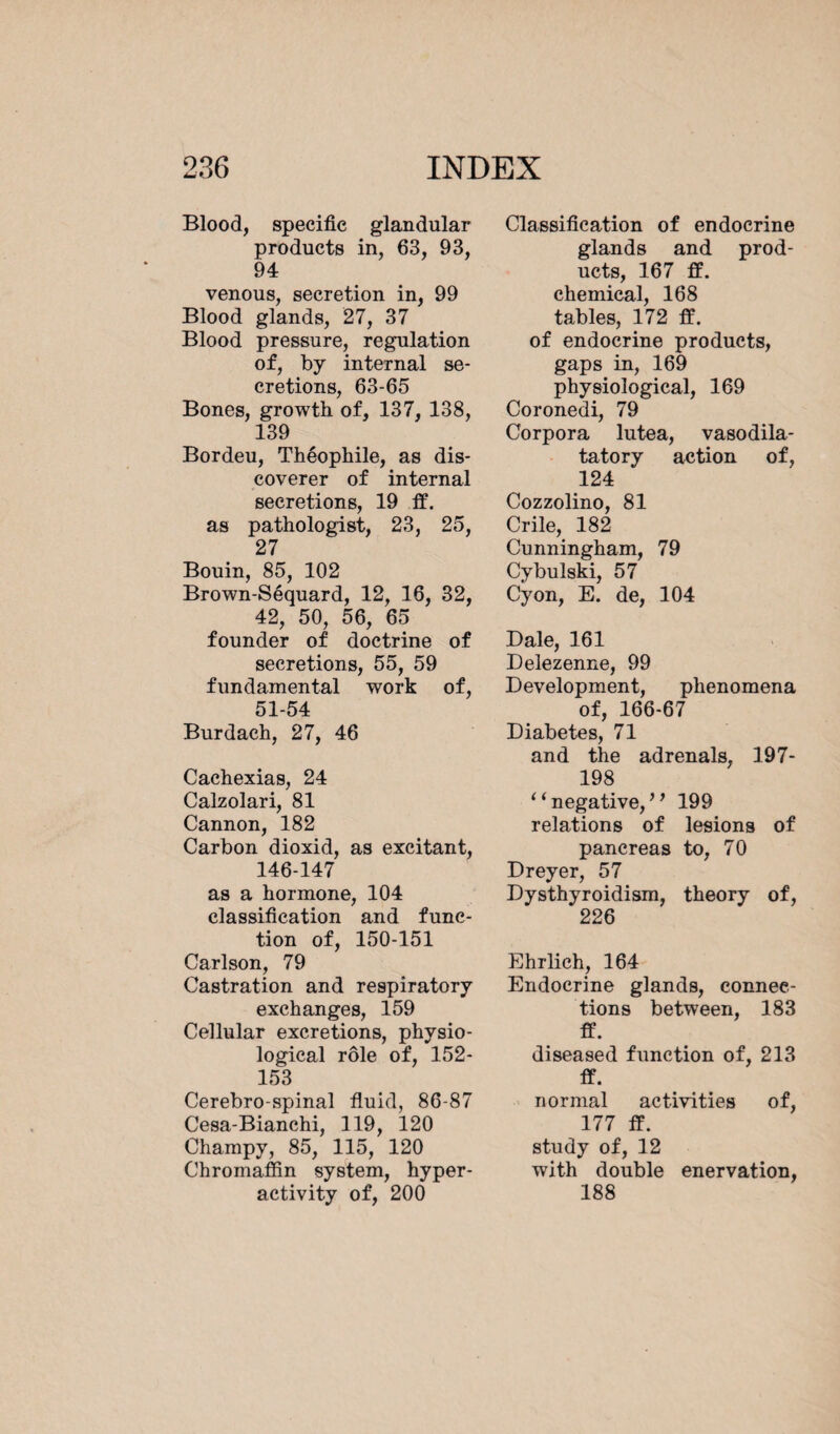 Blood, specific glandular products in, 63, 93, 94 venous, secretion in, 99 Blood glands, 27, 37 Blood pressure, regulation of, by internal se¬ cretions, 63-65 Bones, growth of, 137, 138, 139 Bordeu, Théophile, as dis¬ coverer of internal secretions, 19 ff. as pathologist, 23, 25, 27 Bouin, 85, 102 Brown-Séquard, 12, 16, 32, 42, 50, 56, 65 founder of doctrine of secretions, 55, 59 fundamental work of, 51-54 Burdaeh, 27, 46 Cachexias, 24 Calzolari, 81 Cannon, 182 Carbon dioxid, as excitant, 146-147 as a hormone, 104 classification and func¬ tion of, 150-151 Carlson, 79 Castration and respiratory exchanges, 159 Cellular excretions, physio¬ logical rôle of, 152- 153 Cerebro-spinal fluid, 86-87 Cesa-Bianchi, 119, 120 Champy, 85, 115, 120 Chromaffin system, hyper¬ activity of, 200 Classification of endocrine glands and prod¬ ucts, 167 ff. chemical, 168 tables, 172 ff. of endocrine products, gaps in, 169 physiological, 169 Coronedi, 79 Corpora lutea, vasodila- tatory action of, 124 Cozzolino, 81 Crile, 182 Cunningham, 79 Cybulski, 57 Cyon, E. de, 104 Dale, 161 Delezenne, 99 Development, phenomena of, 166-67 Diabetes, 71 and the adrenals, 197- 198 “ negative/ ’ 199 relations of lesions of pancreas to, 70 Dreyer, 57 Dysthyroidism, theory of, 226 Ehrlich, 164 Endocrine glands, connec¬ tions between, 183 ff. diseased function of, 213 ff. normal activities of, 177 ff. study of, 12 with double enervation, 188
