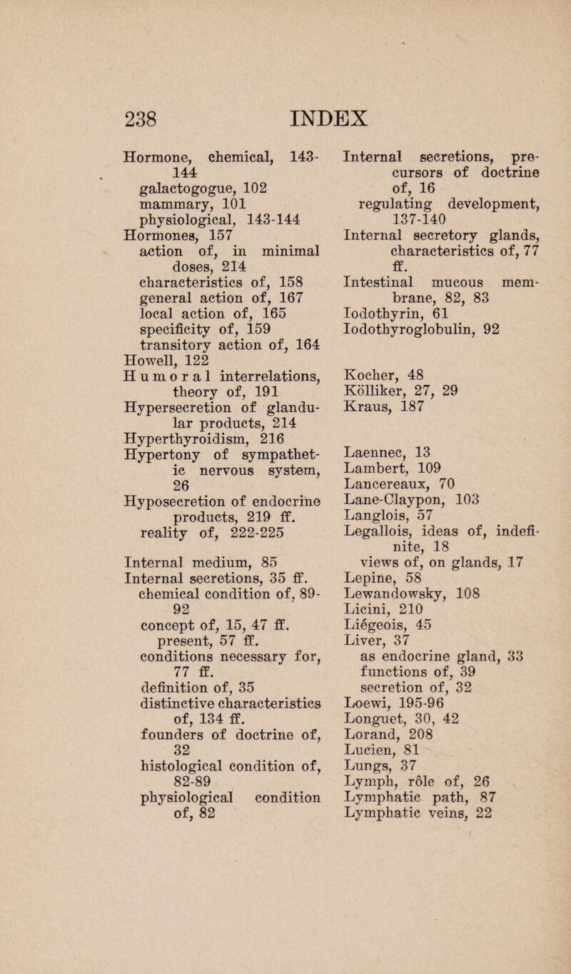 Hormone, chemical, 143- 144 galactogogue, 102 mammary, 101 physiological, 143-144 Hormones, 157 action of, in minimal doses, 214 characteristics of, 158 general action of, 167 local action of, 165 specificity of, 159 transitory action of, 164 Howell, 122 Humoral interrelations, theory of, 191 Hypersecretion of glandu¬ lar products, 214 Hyperthyroidism, 216 Hypertony of sympathet¬ ic nervous system, 26 Hyposecretion of endocrine products, 219 ff. reality of, 222-225 Internal medium, 85 Internal secretions, 35 ff. chemical condition of, 89- 92 concept of, 15, 47 ff. present, 57 ff. conditions necessary for, 77 ff. definition of, 35 distinctive characteristics of, 134 ff. founders of doctrine of, 32 histological condition of, 82-89 physiological condition of, 82 Internal secretions, pre¬ cursors of doctrine of, 16 regulating development, 137-140 Internal secretory glands, characteristics of, 77 ff. Intestinal mucous mem¬ brane, 82, 83 Iodothyrin, 61 Iodothyroglobulin, 92 Kocher, 48 Kolliker, 27, 29 Kraus, 187 Laennec, 13 Lambert, 109 Lancereaux, 70 Lane-Claypon, 103 Langlois, 57 Legallois, ideas of, indefi¬ nite, 18 views of, on glands, 17 Lepine, 58 Lewandowsky, 108 Licini, 210 Liégeois, 45 Liver, 37 as endocrine gland, 33 functions of, 39 secretion of, 32 Loewi, 195-96 Longuet, 30, 42 Lorand, 208 Lucien, 81 Lungs, 37 Lymph, rôle of, 26 Lymphatic path, 87 Lymphatic veins, 22