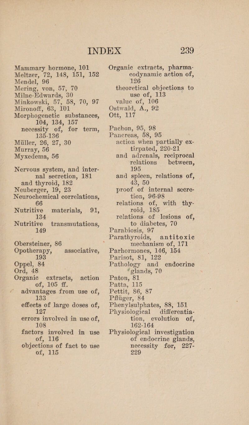 Mammary hormone, 101 Meltzer, 72, 148, 151, 152 Mendel, 96 Mering, von, 57, 70 Milne-Edwards, 30 Minkowski, 57, 58, 70, 97 Mironoff, 63, 101 Morphogenetic substances, 104, 134, 157 necessity of, for term, 135-136 Müller, 26, 27, 30 Murray, 56 Myxedema, 56 Nervous system, and inter¬ nal secretion, 181 and thyroid, 182 Neuberger, 19, 23 Neurochemical correlations, 66 Nutritive materials, 91, 134 Nutritive transmutations, 149 Obersteiner, 86 Opotherapy, associative, 193 Oppel, 84 Ord, 48 Organic extracts, action of, 105 ff. advantages from use of, 133 effects of large doses of, 127 errors involved in use of, 108 factors involved in use of, 116 objections of fact to use of, 115 Organic extracts, pharma¬ codynamic action of, 126 theoretical objections to use of, 113 value of, 106 Ostwald, A., 92 Ott, 117 Pachon, 95, 98 Pancreas, 58, 95 action when partially ex¬ tirpated, 220-21 and adrenals, reciprocal relations between, 195 and spleen, relations of, 43, 50 proof of internal secre¬ tion, 96-98 relations of, with thy¬ roid, 185 relations of lesions of, to diabetes, 70 Parabiosis, 97 Parathyroids, antitoxic mechanism of, 171 Parhormones, 146, 154 Parisot, 81, 122 Pathology and endocrine glands, 70 Paton, 81 Patta, 115 Pettit, 86, 87 Pflüger, 84 Phenylsulphates, 88, 151 Physiological differentia¬ tion, evolution of, 162-164 Physiological investigation of endocrine glands, necessity for, 227- 229