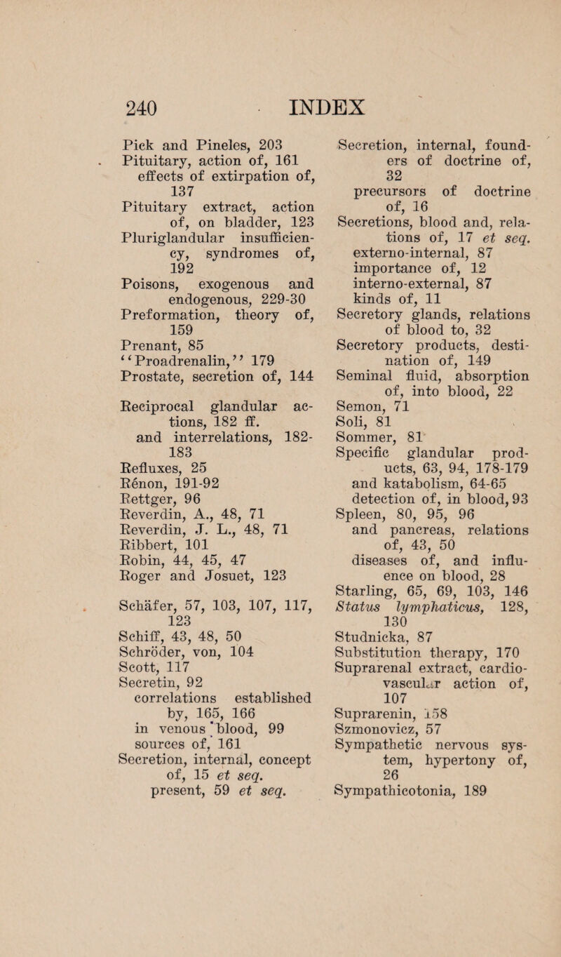 Pick and Pineles, 203 Pituitary, action of, 161 effects of extirpation of, 137 Pituitary extract, action of, on bladder, 123 Pluriglandular insufficien¬ cy, syndromes of, 192 Poisons, exogenous and endogenous, 229-30 Preformation, theory of, 159 Prenant, 85 “ Proadrenalin, ’ ’ 179 Prostate, secretion of, 144 Eeciprocal glandular ac¬ tions, 182 ff. and interrelations, 182- 183 Eefluxes, 25 Eénon, 191-92 Eettger, 96 Eeverdin, A., 48, 71 Eeverdin, J. L., 48, 71 Eibbert, 101 Eobin, 44, 45, 47 Eoger and Josuet, 123 Schafer, 57, 103, 107, 117, 123 Schiff, 43, 48, 50 Schroder, von, 104 Scott, 117 Secretin, 92 correlations established by, 165, 166 in venous‘blood, 99 sources of, 161 Secretion, internal, concept of, 15 et seq. present, 59 et seq. Secretion, internal, found¬ ers of doctrine of, 32 precursors of doctrine of, 16 Secretions, blood and, rela¬ tions of, 17 et seq. externo-internal, 87 importance of, 12 interno-external, 87 kinds of, 11 Secretory glands, relations of blood to, 32 Secretory products, desti¬ nation of, 149 Seminal fluid, absorption of, into blood, 22 Semon, 71 Soli, 81 Sommer, 81 Specific glandular prod¬ ucts, 63, 94, 178-179 and katabolism, 64-65 detection of, in blood, 93 Spleen, 80, 95, 96 and pancreas, relations of, 43, 50 diseases of, and influ¬ ence on blood, 28 Starling, 65, 69, 103, 146 Status lymphaticus, 128, 130 Studnicka, 87 Substitution therapy, 170 Suprarenal extract, cardio¬ vascular action of, 107 Suprarenin, 158 Szmonovicz, 57 Sympathetic nervous sys¬ tem, hypertony of, 26 Sympathicotonia, 189