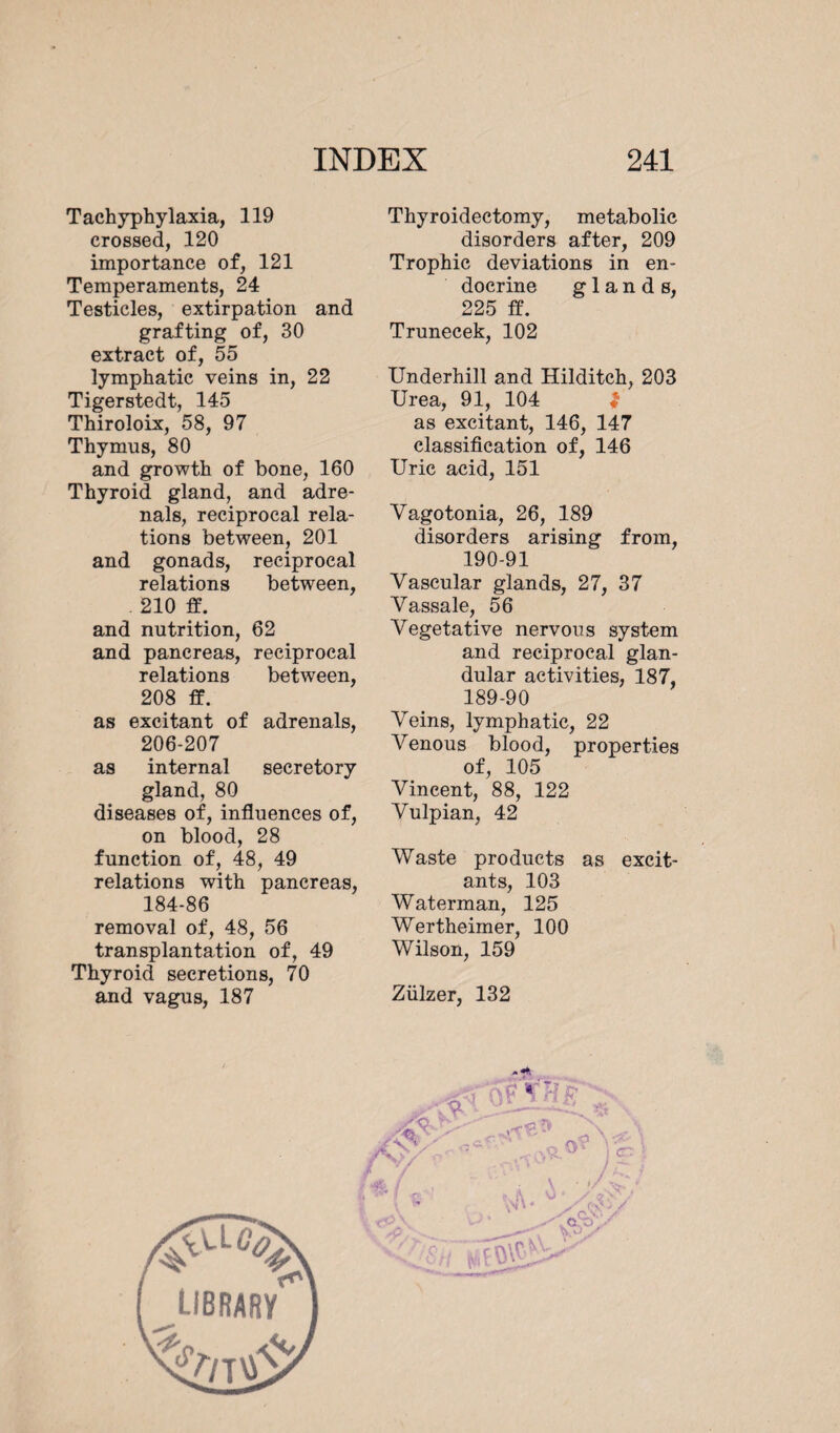 Tachyphylaxia, 119 crossed, 120 importance of, 121 Temperaments, 24 Testicles, extirpation and grafting of, 30 extract of, 55 lymphatic veins in, 22 Tigerstedt, 145 Thiroloix, 58, 97 Thymus, 80 and growth of bone, 160 Thyroid gland, and adre¬ nals, reciprocal rela¬ tions between, 201 and gonads, reciprocal relations between, . 210 ff. and nutrition, 62 and pancreas, reciprocal relations between, 208 ff. as excitant of adrenals, 206-207 as internal secretory gland, 80 diseases of, influences of, on blood, 28 function of, 48, 49 relations with pancreas, 184-86 removal of, 48, 56 transplantation of, 49 Thyroid secretions, 70 and vagus, 187 Thyroidectomy, metabolic disorders after, 209 Trophic deviations in en¬ docrine glands, 225 ff. Trunecek, 102 Underhill and Hilditch, 203 Urea, 91, 104 $ as excitant, 146, 147 classification of, 146 Uric acid, 151 Vagotonia, 26, 189 disorders arising from, 190-91 Vascular glands, 27, 37 Vassale, 56 Vegetative nervous system and reciprocal glan¬ dular activities, 187, 189-90 Veins, lymphatic, 22 Venous blood, properties of, 105 Vincent, 88, 122 Vulpian, 42 Waste products as excit¬ ants, 103 Waterman, 125 Wertheimer, 100 Wilson, 159 Ziilzer, 132