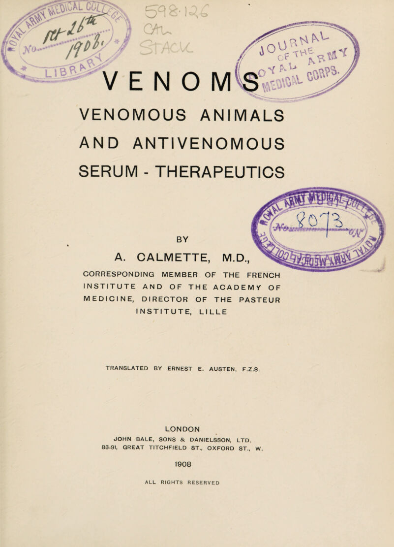 VENOMOUS ANIMALS AND ANTIVENOMOUS SERUM - THERAPEUTICS « BY A. CALMETTE, M.D., CORRESPONDING MEMBER OF THE FRENCH INSTITUTE AND OF THE ACADEMY OF MEDICINE, DIRECTOR OF THE PASTEUR INSTITUTE, LILLE TRANSLATED BY ERNEST E. AUSTEN, F.Z.S. LONDON « JOHN BALE, SONS & DANIELSSON, LTD. 83-91, GREAT TITCHFIELD ST., OXFORD ST., W. 1908 ALL RIGHTS RESERVED