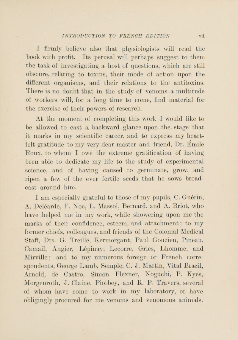 I firmly believe also that physiologists will read the book with profit. Its perusal will perhaps suggest to them the task of investigating a host of questions, which are still obscure, relating to toxins, their mode of action upon the different organisms, and their relations to the antitoxins. There is no doubt that in the study of venoms a multitude of workers will, for a long time to come, find material for the exercise of their powers of research. At the moment of completing this work I would like to be allowed to cast a backward glance upon the stage that it marks in my scientific career, and to express my heart- felt gratitude to my very dear master and friend. Dr. Emile Roux, to whom I owe the extreme gratification of having- been able to dedicate my life to the study of experimental science, and of having caused to germinate, grow, and ripen a few of the ever fertile seeds that he sows broad¬ cast around him. I am especially grateful to those of my pupils, C. Guérin, A. Deléarde, F. Noc, L. Massol, Bernard, and A. Briot, who have helped me in my work, while showering upon me the marks of their confidence, esteem, and attachment ; to my former chiefs, colleagues, and friends of the Colonial Medical Staff, Drs. G. Treille, Kermorgant, Paul Gouzien, Pineau, Camail, Angier, Lépinay, Lecorre, Gries, Lhomme, and Mirville ; and to my numerous foreign or French corre¬ spondents, George Lamb, Semple, C. J. Martin, Vital Brazil, Arnold, de Castro, Simon Flexner, Noguchi, P. Kyes, Morgenroth, J. Claine, Piotbey, and R. P. Travers, several of whom have come to work in my laboratory, or have obligingly procured for me venoms and venomous animals.