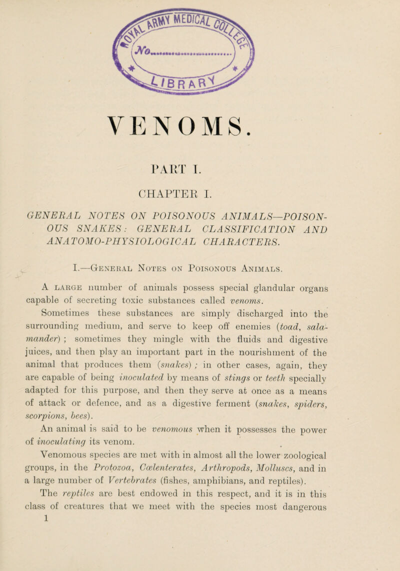 VENOMS. PART 1. CHAPTER I. GENERAL NOTES ON POISONOUS ANIMALS—POISON¬ OUS SNAKES: GENERAL CLASSIFICATION AND ANATOMO-PHYSIOLOGICAL CHARACTERS. I.—General Notes on Poisonous Animals. A LARGE number of animals possess special glandular organs capable of secreting toxic substances called venoms. Sometimes these substances are simply discharged into the surrounding medium, and serve to keep off enemies {toad, sala¬ mander) ; sometimes they mingle with the fluids and digestive juices, and then play an important part in the nourishment of the animal that produces them {snakes) ; in other cases, again, they are capable of being inocidated by means of stmgs or teeth specially adapted for this purpose, and then they serve at once as a means of attack or defence, and as a digestive ferment {snakes, spiders, scorpions, bees). An animal is said to be venomous when it possesses the power of inoculating its venom. Venomous species are met with in almost all the lower zoological groups, in the Protozoa, Cœlenterates, Arthropods, Molluscs, and in a large number of Vertebrates (fishes, amphibians, and reptiles). The reptiles are best endowed in this respect, and it is in this class of creatures that we meet with the species most dangerous