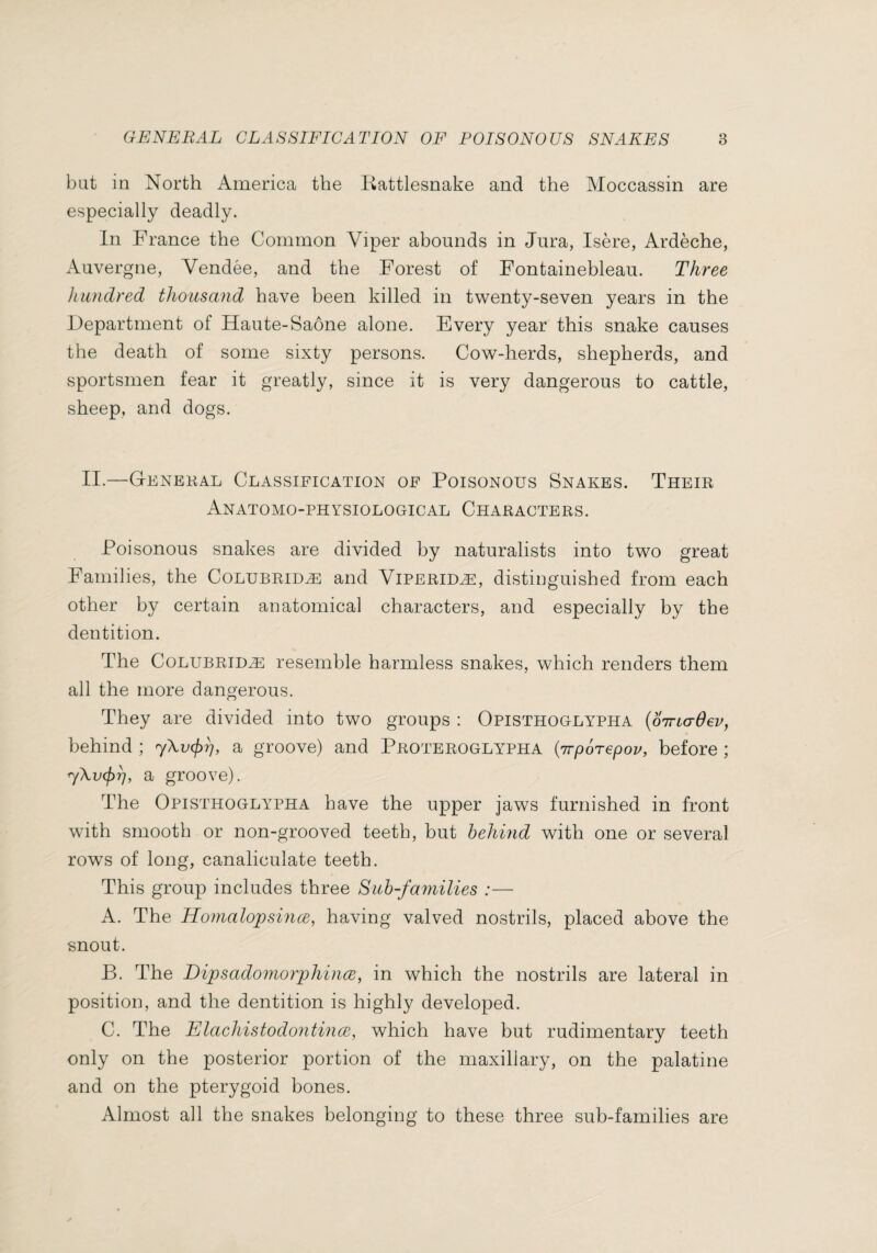 bat in North America the Kattlesnake and the Moccassin are especially deadly. In France the Common Viper abounds in Jura, Isère, Ardèche, Auvergne, Vendée, and the Forest of Fontainebleau. Three hundred thousand have been killed in twenty-seven years in the Department of Haute-Saône alone. Every year this snake causes the death of some sixty persons. Cow-herds, shepherds, and sportsmen fear it greatly, since it is very dangerous to cattle, sheep, and dogs. 11.—Genekal Classification of Poisonous Snakes. Their Anatomo-physiological Characters. Poisonous snakes are divided by naturalists into two great Families, the Colubridæ and Viperidæ, distinguished from each other by certain anatomical characters, and especially by the dentition. The Colubridæ resemble harmless snakes, which renders them all the more dangerous. They are divided into two groups : Opisthoglypha {oirio-Oev, behind ; a groove) and Proteroglypha {irporepov, before ; a groove). The Opisthoglypha have the upper jaws furnished in front with smooth or non-grooved teeth, but heJmid with one or several rows of long, canaliculate teeth. This group includes three Suh-families :— A. The Honialopsince, having valved nostrils, placed above the snout. B. The Dipsadoniorphince, in which the nostrils are lateral in position, and the dentition is highly developed. C. The Elachistodontince, which have but rudimentary teeth only on the posterior portion of the maxillary, on the palatine and on the pterygoid bones. Almost all the snakes belonging to these three sub-families are