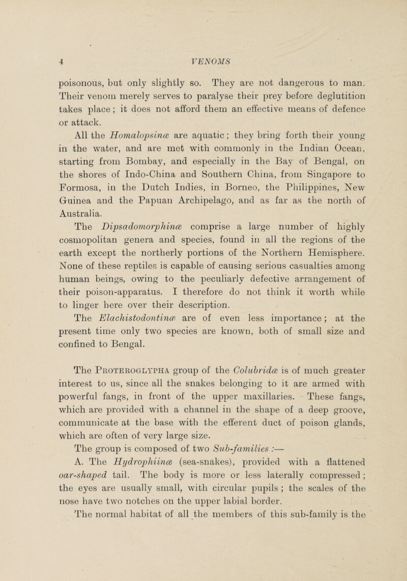 poisonous, but only slightly so. They are not dangerous to man. Their venom merely serves to paralyse their prey before deglutition takes place ; it does not afford them an effective means of defence or attack. All the Hojnalopsince are aquatic ; they bring forth their young in the water, and are met with commonly in the Indian Ocean, starting from Bombay, and especially in the Bay of Bengal, on the shores of Indo-China and Southern China, from Singapore to Formosa, in the Dutch Indies, in Borneo, the Philippines, New Guinea and the Papuan Archipelago, and as far as the north of Australia. The Dipsadomorphince comprise a large number of highly cosmopolitan genera and species, found in all the regions of the earth except the northerly portions of the Northern Hemisphere. None of these reptiles is capable of causing serious casualties among human beings, owing to the peculiarly defective arrangement of their poison-apparatus. I therefore do not think it worth while to linger here over their description. The Elachistodontinœ are of even less importance ; at the present time only two species are known, both of small size and confined to Bengal. The Proteroglypha group of the Coliihridce is of much greater interest to us, since all the snakes belonging to it are armed with powerful fangs, in front of the upper maxillaries. These fangs, which are provided with a channel in the shape of a deep groove, communicate at the base with the efferent duct of poison glands, which are often of very large size. , . The group is composed of two Suh-families :— A. The Hydrophiince (sea-snakes), provided with a flattened oar-shaped tail. The body is more or less laterally compressed ; the eyes are usually small, with circular pupils ; the scales of the nose have two notches on the upper labial border. The normal habitat of all the members of this sub-family is the