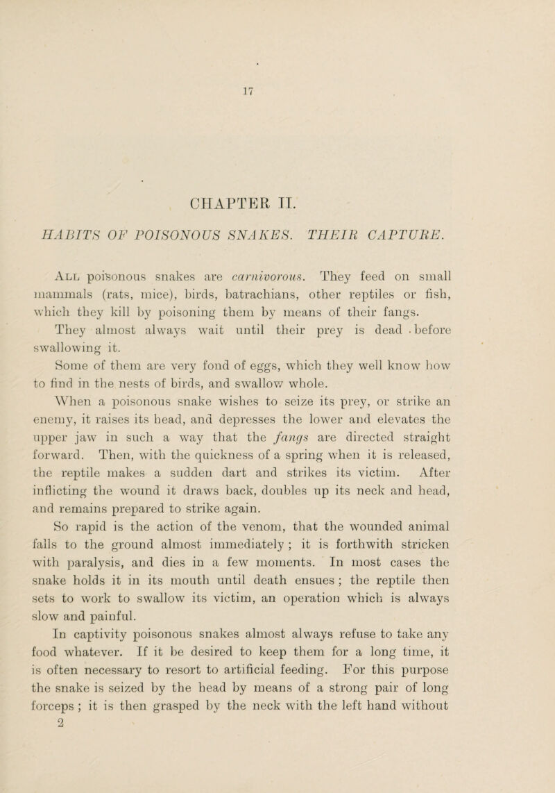 CPIAPTER II. HABTTH OF POISONOUS SNAKES. THEIR CAPTURE. All poisonous snakes are carnivorom. They feed on small mammals (rats, mice), birds, batrachians, other reptiles or fish, which they kill by poisoning them by means of their fangs. They almost always wait until their prey is dead . before swallowing it. Some of them are very fond of eggs, which they well know how to find in the nests of birds, and swallov/ whole. When a poisonous snake wishes to seize its prey, or strike an enemy, it raises its bead, and depresses the lower and elevates the upper jaw in such a way that the fangs are directed straight forward. Then, with the quickness of a spring when it is released, the reptile makes a sudden dart and strikes its victim. After inflicting the wound it draws back, doubles up its neck and head, and remains prepared to strike again. So rapid is the action of the venom, that the wounded animal falls to the ground almost immediately ; it is forthwith stricken with paralysis, and dies in a few moments. In most cases the snake holds it in its mouth until death ensues ; the reptile then sets to work to swallow its victim, an operation which is always slow and painful. In captivity poisonous snakes almost always refuse to take any food whatever. If it be desired to keep them for a long time, it is often necessary to resort to artificial feeding. For this purpose the snake is seized by the head by means of a strong pair of long forceps ; it is then grasped by the neck with the left hand without 2