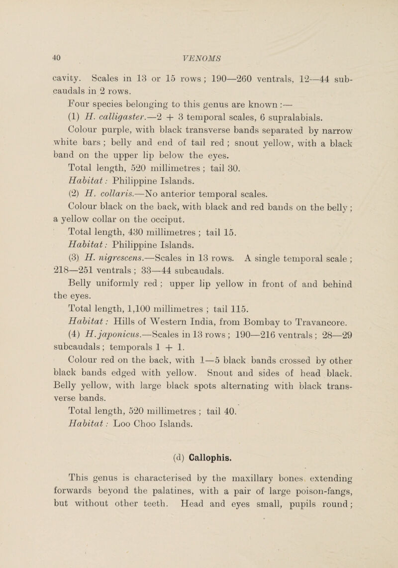 cavity. Scales in 13 or 15 rows ; 190—260 ventrals, 12—44 sub- caudals in 2 rows. Four species belonging to this genus are known :— (1) H. calligaster.—2 + 3 temporal scales, 6 supralabials. Colour purple, with black transverse bands separated by narrow white bars ; belly and end of tail red ; snout yellow, with a black band on the upper lip below the eyes. Total length, 520 millimetres ; tail 30. Habitat : Philippine Islands. (2) H. collaris.—No anterior temporal scales. Colour black on the back, with black and red bands on the belly ; a yellow collar on tlie occiput. Total length, 430 millimetres ; tail 15. Habitat : Philippine Islands. (3) H. nigrescent.—Scales in 13 rows. A single temporal scale ; 218—251 ventrals ; 33—44 subcaudals. Belly uniformly red ; upper lip yellow in front of and behind the eyes. Total length, 1,100 millimetres ; tail 115. Habitat : Hills of Western India, from Bombay to Travancore. (4) H.japonicus.—Scales in 13 rows ; 190—216 ventrals ; 28—29 subcaudals ; temporals 1 + 1. Colour red on the back, with 1—5 black bands crossed by other black bands edged with yellow. Snout and sides of head black. Belly yellow, with large black spots alternating with black trans¬ verse bands. Total length, 520 millimetres ; tail 40. Habitat: Loo Choo Islands. (d) Callophis. This genus is characterised by the maxillary bones extending forwards beyond the palatines, with a pair of large poison-fangs, but without other teeth. Head and eyes small, pupils round;