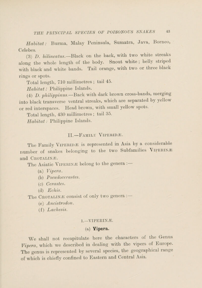 Habitat: Burma, Malay Peninsula, Sumatra, Java, Borneo, Celebes. (3) D. bilineatiis.—Black on the back, with two white stieaks along the whole length of the body. Snout white ; belly striped with black and white bands. Tail orange, with two or three black rings or spots. Total length, 710 millimetres ; tail 45. Habitat : Philippine Islands. (4) D. pUlippiniis,—B?^>c\i with dark brown cross-bands, merging into black transverse ventral streaks, which are separated by yellow or red interspaces. Head brown, with small yellow spots. Total length, 430 millimetres ; tail 35. Habitat : Philippine Islands. II.—Family Viperidæ. The Family Viperidæ is represented in Asia by a considerable number of snakes belonging to the two Subfamilies Viperinæ and Crotalinæ. The Asiatic Viperinæ belong to the genera (a) Viper a. (b) Pseudocerastes. (c) Cerastes. (d) Echis. The Crotalinæ consist of only two genera (e) Ancistrodon. (f) Lachesis. l._VIPERINÆ. (a) Yipera. We shall not recapitulate here the characters of the Genus Vipera, which we described m dealing with the vipers of Furope. The genus is represented by several species, the geographical range of which is chiefly confined to Eastern and Central Asia.