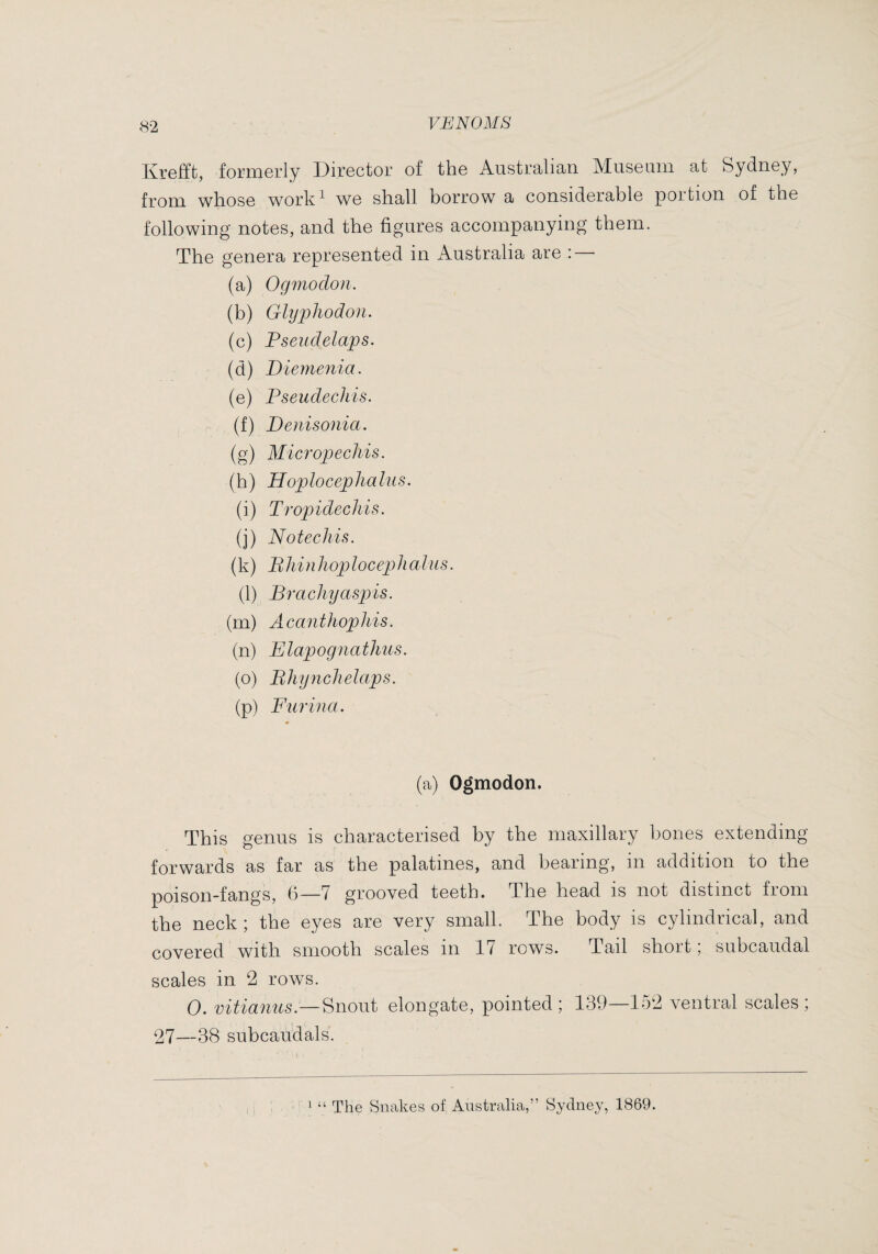 Kr6fft, foriii6rly DirGctor of th© Austrcilian. MiiSGiiin at Sydnoy, from wliosG worlv^ wo shall borrow a considGrablô poition of tho following notes, and the figures accompanying them. The genera represented in Australia are : — (a) Ogmodon. (b) Glyphodon. (c) Fseiidelaps. (d) Diemejiia. (e) Pseudecliis. (f) Denisonia. (g) Micropechis. (h) Hoplocephalus. (i) Tropidechis. (j) No tech is. (k) Bhinhoplocephalus. (1) Brachyaspis. (rn) Acanthophis. (n) Elapognathus. (o) Bhynchelaps. (p) Furina. (a) Ogmodon. This genus is characterised by the maxillary hones extending forwards as far as the palatines, and bearing, in addition to the poison-fangs, (5—7 grooved teeth. The head is not distinct from the neck; the eyes are very small. The body is cylindrical, and covered with smooth scales in 17 rows. Tail short ; subcaudal scales in 2 rows. 0. Snout elongate, pointed; 139—152 ventral scales; 27—38 subcaudals. ^ “ The Snakes of Australia,” Sydney, 1869.