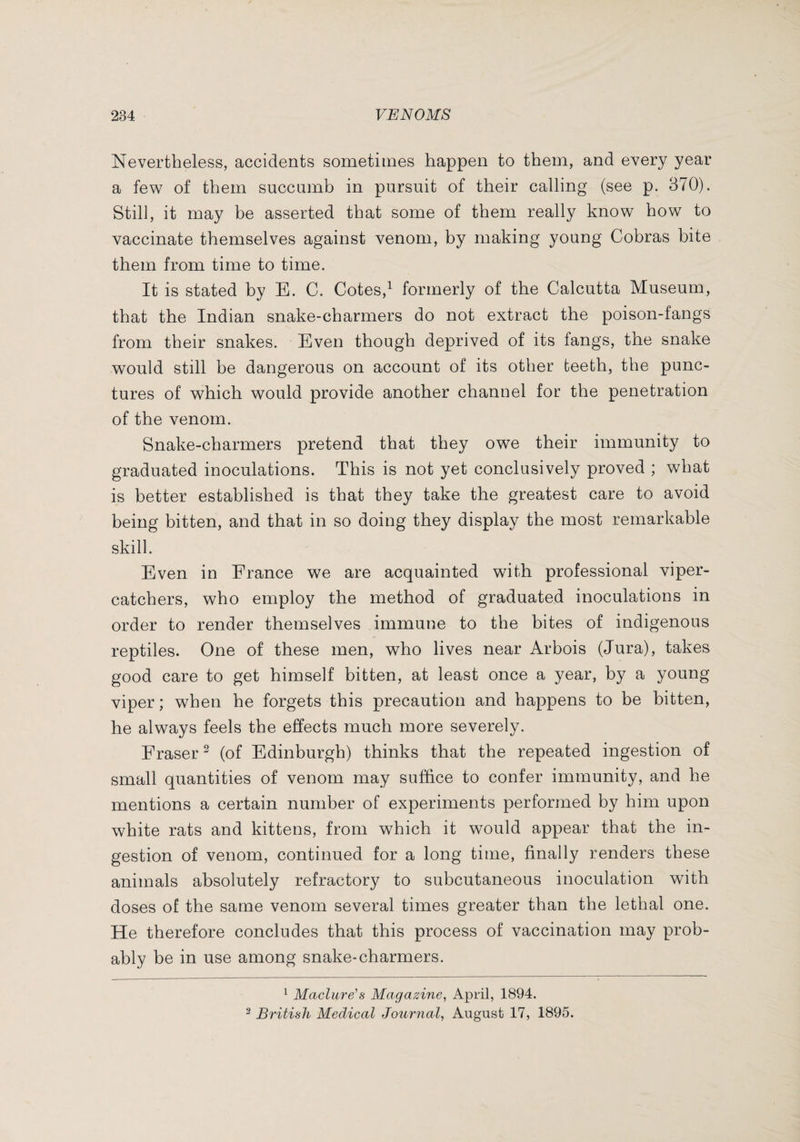 Nevertheless, accidents sometimes happen to them, and every year a few of them succamb in pursuit of their calling (see p. 370). Still, it may be asserted that some of them really know how to vaccinate themselves against venom, by making young Cobras bite them from time to time. It is stated by E. C. Cotes,^ formerly of the Calcutta Museum, that the Indian snake-charmers do not extract the poison-fangs from their snakes. Even though deprived of its fangs, the snake would still be dangerous on account of its other teeth, the punc¬ tures of which would provide another channel for the penetration of the venom. Snake-charmers pretend that they owe their immunity to graduated inoculations. This is not yet conclusively proved ; what is better established is that they take the greatest care to avoid being bitten, and that in so doing they display the most remarkable skill. Even in France we are acquainted with professional viper- catchers, who employ the method of graduated inoculations in order to render themselves immune to the bites of indigenous reptiles. One of these men, who lives near Arbois (Jura), takes good care to get himself bitten, at least once a year, by a young viper ; when he forgets this precaution and happens to be bitten, he always feels the effects much more severely. Fraser^ (of Edinburgh) thinks that the repeated ingestion of small quantities of venom may suffice to confer immunity, and he mentions a certain number of experiments performed by him upon white rats and kittens, from which it would appear that the in¬ gestion of venom, continued for a long time, finally renders these animals absolutely refractory to subcutaneous inoculation with doses of the same venom several times greater than the lethal one. He therefore concludes that this process of vaccination may prob¬ ably be in use among snake-charmers. ^ Maclure's Magazine, April, 1894. ^ British Medical Journal, August 17, 1895.