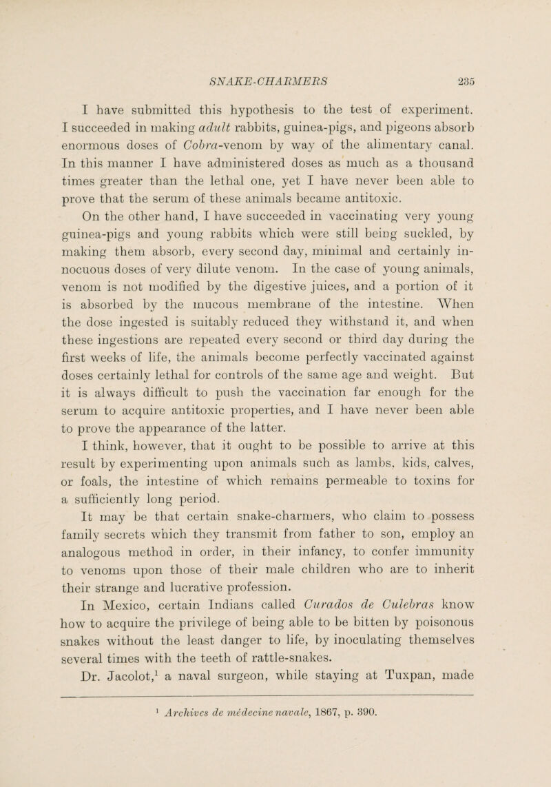 I have submitted this hypothesis to the test of experiment. I succeeded in making adult rabbits, guinea-pigs, and pigeons absorb enormous doses of Co^ra-venom by way of the alimentary canal. In this manner I have administered doses as much as a thousand times greater than the lethal one, yet I have never been able to prove that the serum of these animals became antitoxic. On the other hand, I have succeeded in vaccinating very young guinea-pigs and young rabbits which were still being suckled, by making them absorb, every second day, minimal and certainly in¬ nocuous doses of very dilute venom. In the case of young animals, venom is not modified by the digestive juices, and a portion of it is absorbed by the mucous membrane of the intestine. When the dose ingested is suitably reduced they withstand it, and when these ingestions are repeated every second or third day during the first weeks of life, the animals become perfectly vaccinated against doses certainly lethal for controls of the same age and weight. But it is always difficult to push the vaccination far enough for the serum to acquire antitoxic properties, and I have never been able to prove the appearance of the latter. I think, however, that it ought to be possible to arrive at this result by experimenting upon animals such as lamibs, kids, calves, or foals, the intestine of which remains permeable to toxins for a sufficienfly long period. It may be that certain snake-charmers, who claim to possess family secrets which they transmit from father to son, employ an analogous method in order, in their infancy, to confer immunity to venoms upon those of their male children who are to inherit their strange and lucrative profession. In Mexico, certain Indians called Ciimdos de Ciilehras know how to acquire the privilege of being able to be bitten by poisonous snakes without the least danger to life, by inoculating themselves several times with the teeth of rattle-snakes. Dr. Jacolot,^ a naval surgeon, while staying at Tuxpan, made Archives cle médecine navale^ 1867, p. 390.