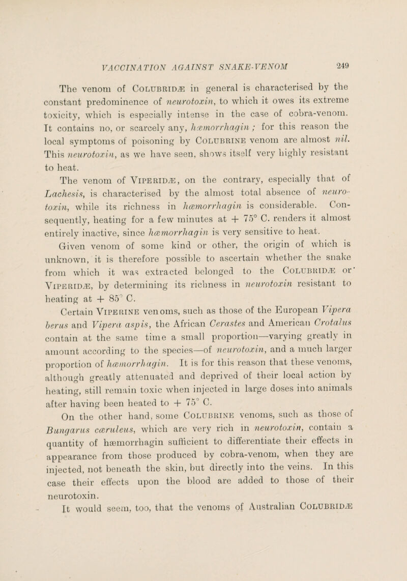 The venom of Colubridæ in general is characterised by the constant predominence of neurotoxin, to which it owes its extreme toxicity, which is especially intense in the case of cobra-venom. Tt contains no, or scarcely any, licemorrliagin ; for this reason the local symptoms of poisoning by Colubrine venom are almost nil. This neurotoxin, as we have seen, shows itself very highly resistant to heat. The venom of Viperidæ, on the contrary, especially that of LacJiesis, is characterised by the almost total absence of neuro- toxin, while its richness in liæynorrhagiu is considerable. Con¬ sequently, heating for a few minutes at + 75° C. renders it almost entirely inactive, since licemorrliagin is very sensitive to heat. Given venom of some kind or other, the origin of which is unknown, it is therefore possible to ascertain whether the snake from which it was extracted belonged to the Colubridæ or’ Viperidæ, by determining its richness in neurotoxin resistant to heating at -f- 85° C. Certain Viperine venoms, such as those of the European Vipera herns and Vipera asp is, the African Cerastes and American Crotalus contain at the same time a small proportion—varying greatly in amount according to the species—of neurotoxin, and a much larger proportion of licemorrliagin. It is for this reason that these venoms, although greatly attenuated and deprived of their local action by heating, still remtiin toxic when injected in large doses into animals after having been heated to + 75° C. On the other hand, some Colubrine venoms, such as those of Bungarus cceruleus, which are very rich in neurotoxin, contain a quantity of hæmorrhagin sufficient to differentiate their effects in appearance from those produced by cobra-venom, when they are injected, not beneath the skin, but directly into the veins. In this case their effects upon the blood are added to those of their neurotoxin. It would seem, too, that the venoms of Australian Colubridæ